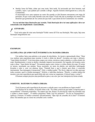 17
   •    Stanley Jones da Índia, relata que uma noite, bem tarde, foi procurado por dois homens, mal
        vestidos, sujos e que pediam por comida e abrigo. Aqueles homens interrogaram-no a cerca do
        Cristianismo.
        O missionário teve uma surpresa no outro dia quando os dois homens retornaram com trajes de
        príncipes. O que vocês estão fazendo com esta roupa? Vocês não são os mendigos de ontem? Eles
        disseram que gostariam de Ter certeza de que tudo o que dizem de do Cristianismo era verdade.

   Use no máximo duas ilustrações por sermão. Toda ilustração deve ter uma aplicação e deve ser
comentada com simplicidade e naturalidade.

       ATIVIDADE:

       Você seria capaz de criar uma ilustração? Então vamos lá! Crie sua ilustração. Não copie, faça uma
ilustração integralmente sua.
    _______________________________________________________________________________




EXEMPLOS:

ALCOÓLATRA: QUANDO VOCÊ INTERPRETA DA MANEIRA ERRADA

        Um médico fazia uma palestra a um grupo de alcoólatras. Ao iniciar a apresentação disse: “Hoje
vou realizar uma experiência para mostrar a vocês o efeito do álcool”. Levantou um copo e afirmou:
“Aqui dentro há álcool”. Com uma pinça, pegou um verme, mostrou-o para a platéia e o soltou dentro do
copo. Imediatamente o verme se desfez, causando impacto nos presentes. Em seguida, ele levantou outro
copo e disse: “Aqui dentro há água”. Novamente pegou outro verme e o soltou dentro do copo. O verme
se mexeu, mostrando sua energia. Nesse momento, no meio da platéia, um indivíduo embriagado
levantou a mão e, com voz pastosa, disse: “Entendi bem o que o doutor quis dizer, e concordo
inteiramente. Sua mensagem é sensacional”. Feliz, o médico pediu: “Por favor, diga em voz alta, para que
todos escutem, qual é a minha mensagem”. Solícito, o indivíduo declarou: “Doutor, o senhor acabou de
mostrar com essa experiência que quem bebe não tem verme no organismo. O álcool mata o verme”!
        O homem sempre procura uma justificativa para o seu erro, por isso interpreta de forma errada.



O DOENTE: BATENDO NA PORTA ERRADA

        Você já passou pela experiência de procurar a solução para o seu problema no lugar errado?
        Um homem foi ao médico. O doutor disse a ele: “Eu tenho certeza de que tenho a resposta para o
seu problema”. O homem respondeu: “Eu espero que sim, doutor. Eu deveria ter vindo me consultar com
o senhor a muito tempo”. O médico perguntou: Onde você foi primeiro?’ “Eu fui ao Farmacêutico”,
replicou o homem. O médico comentou sarcasticamente: “Que tipo de conselho ele te deu?” O homem
disse: Ele mandou que eu viesse me consultar com o senhor.
 