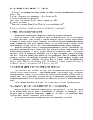 18
QUEM CORRE MAIS? – A COMPETITIVIDADE

“Um japonês e um americano estavam em um safari na África. De repente apareceu um leão rugindo para
atacar os dois.
O japonês, calmamente, tirou seus sapatos e calçou tênis de corrida.
O americano indignado, disse ao japonês:
“Você parece bobo, acha que de tênis vai correr mais do que o leão?
Ë o japonês respondeu:
“Não preciso correr mais do que o leão. Só preciso correr mais do que você!”

Precisamos nos unir para juntar forças e vencer o inimigo ao invés de competir.

O SÁBIO: É PRECISO EXPERIMENTAR

        Um sábio desafiava a qualquer uma pessoa a discutir com ele sobre o cristianismo.
        Certo dia, enquanto falava a uma pequena platéia um homem humilde e mal vestido se dispôs a
argumentar com o sábio. Neste momento o sábio lhe franqueou a palavra dizendo: Responda meus
argumentos! O humilde homem apanhou uma laranja, descascou com calma, chupou a laranja e voltando-
se para o orador disse: Estou pronto para falar. O sábio, com um sorriso irônico foi dizendo: Até que
enfim! Vamos lá! Fale, fale... que tem a dizer em resposta aos meus argumentos contra o cristianismo?
        Então, perguntou-lhe o homem! A laranja que chupei estava doce ou azeda? O silêncio foi total,
quebrado em seguida por imensa gargalhada. Todos riam! Mas quem mais ria era o sábio que disse: Foi o
senhor que chupou a laranja... O senhor é que deve saber se ela estava doce ou azeda!... Um momento
vamos com calma... Se quem chupou a laranja fui eu, e só eu sei se ela estava doce ou azeda, isso fala a
meu favor e em favor de minha fé cristã. Antes de me tornar cristão minha vida era de uma forma. Um dia
conheci o evangelho e me transformei. Um verdadeiro milagre! De modo que como o senhor vê, eu
provei da laranja da salvação e sei que ela é doce, muito doce. Na verdade é o senhor que está fazendo o
papel de maluco, falando de assunto que o senhor não conhece. Se o senhor nunca experimentou a fé
cristã como pode saber o gosto que ela tem? O sábio fora silenciado.

SANDUÍCHE DE ATUM: É VOCÊ QUEM FAZ SEU DESGOSTO

       Todos os dias na hora do almoço, um sujeito abria a marmita e dizia, decepcionado: “Sanduíche
de atum? Eu odeio sanduíche de atum!”, e o jogava na lata do lixo. Depois de algum tempo, um colega de
trabalho perguntou: “Por que você não pede para sua esposa fazer um sanduíche diferente, já que não
gosta de atum?” Então ele respondeu: “Mas quem disse que eu tenho esposa, quem disse para você que
outra pessoa prepara meu almoço? Sou eu mesmo que preparo meu lanche! Eu só sei fazer sanduíche de
atum.”
       Se você só sabe fazer sanduíche de atum , não reclame, você só vai comer sanduíche de atum.

“KAN GA RU” : QUANDO VOCÊ INTERPRETA DA MANEIRA ERRADA.

      Conta-se que quando James Cook desembarcou na Austrália no século XVIII, quis saber o nome
de um estranho animal que vira perto do acampamento. Os aborogínes, não entendendo o que o
navegador inglês lhes perguntava, responderam: “Kan ga ru” que significa “não compreendo”. Daí a
origem do nome Canguru ao mais comum animal da Austrália.
      É preciso prestar atenção no que está ouvindo para não interpretar de forma errada.
 