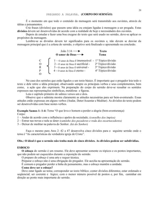 20
                        PREGANDO A PALAVRA. (CORPO DO SERMÃO)

        É o momento em que todo o conteúdo da mensagem será transmitido aos ouvintes, através de
idéias e pensamentos.
        Crie frases (divisões) que passem uma idéia ou estejam ligadas à mensagem a ser pregada. Estas
divisões devem ser desenvolvidas de acordo com a realidade de hoje e necessidades dos ouvintes.
        Depois de estudar e fazer uma boa exegese do texto que será usado no sermão, deve-se aplicar os
propósitos da mensagem.
        Lembre-se as divisões devem ter significados para os ouvintes e, não devem se desviar da
mensagem principal que é a coluna do sermão, o objetivo será finalizado e apresentado na conclusão.

                                    João 3:16                        Texto
                                 O amor de Deus                      Tema

                  C            1 – O amor de Deus é imensurável - 1º Tópico/divisão
                  O            2 - O amor de Deus é sacrificial - 2º Tópico/divisão
                  R            3 - O amor de Deus é universal -   3º Tópico/divisão
                  P            4 - O amor de Deus é eterno -      4º Tópico/divisão
                  O

        No caso dos sermões que estão ligados a um texto básico. É importante que o pregador leia todo o
texto e dele retire a idéia principal, observando sempre os principais verbos e seus complementos, bem
como, a ação que eles exprimem. Na preparação do corpo do sermão deve-se ressaltar os sentidos
expressos nas representações simbólicas, metáforas e figuras.
        Leia o capítulo primeiro de salmos versos um e dois.
        Observe que o salmista mostra claramente as atitudes necessárias para ser bem-aventurado. Essas
atitudes estão expressas em alguns verbos (Andar, Deter/Assentar e Meditar). As divisões do texto podem
ser desenvolvidas com base nestes verbos.

Exemplo Samos 1- 1-4: Tema “O que leva o homem a perder a alegria (bem-aventurança)
Corpo:
1 – Andar de acordo com a influência e apelos da sociedade; (conselho dos ímpios)
2 – Entrar nas trevas e nela se deter (caminho dos pecadores e roda dos escarnecedores)
3 – Deixar de meditar na palavra do Senhor. (lei do Senhor)

       Faça o mesmo para Atos 2: 42 a 47 desenvolva cinco divisões para o seguinte sermão onde o
tema é “As características da verdadeira igreja de Cristo”.

Obs.: O ideal é que o sermão não tenha mais de cinco divisões. As divisões podem ser subdividias.

ESBOÇO
    O esboço do sermão é um resumo. Ele deve apresentar somente os tópicos e os pontos importantes,
que não podem ser esquecidos durante a exposição do sermão.
    O preparo do esboço é uma arte e requer técnica.
    Preparar o esboço não é uma obrigação do pregador. Ele auxilia na apresentação do sermão.
    É comum o pregador perder a linha de pensamento, mas o esboço mantêm a unidade.
    Como deve ser o esboço?
    Deve estar ligado ao tema; corresponder ao texto bíblico; conter divisões diferentes; estar ordenado e
seqüencial; ser coerente e lógico; com o menor número possível de pontos e, por fim, caminhar em
direção ao ponto mais importante do sermão.
 