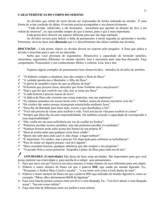 21
CARACTERÍSTICAS DO CORPO DO SERMÃO

       As divisões que retirar do texto devem ser expressadas de forma ordenada no sermão. É uma
forma de evitar confusão de idéias. O ouvinte precisa acompanhar o seu desenvolvimento .
        “Cada divisão, subdivisão, e até ilustrações , necessitam que apontar na direção do alvo e em
ordem de interesse”, ou seja caminhe sempre do que é menos, para o que é mais importante.
       Cada ponto deve discutir um aspecto diferente para que não haja repetição.
       As divisões servem para indicar a linha de pensamento a serem seguidas ao apresentar o sermão.
Entretanto, deve-se fazer uma discussão que é o descobrimento das idéias contidas nas divisões.

DISCUSSÃO – Cada ponto, tópico ou divisão deverá ser exposto pelo pregador. A frase que indica a
divisão é uma base para o que vai ser discutido.
       Saiba que você precisará de argumentos. Desenvolva a capacidade de formular opiniões,
raciocínios, argumentos diferentes ou mesmo opostos. Isso é necessário para uma boa discussão. Faça
comparações. Potencialize o seu conhecimento bíblico e cultural. Leia, leia e leia.

       Vejamos alguns exemplos de pensamentos bem desenvolvidos, retirados de divisões de sermões.
 




¡
     “O dinheiro compra a cidadania, mas não compra o Dom de Deus”.
¡
    “A verdade aponta-nos o libertador, o filho de Deus”.
¡
    “A glória de amanhã é maior do que as aflições de hoje”
¡
    “O homem que procura Jesus, descobre que Jesus Também está a sua procura”.
¡
    “Seja o que for que controle sua vida, isso se torna seu Deus”
¡
    “A cada homem é preciso nascer de novo”.
¡
    “A dádiva de Deus não consistes nas coisas materiais, mas nas espirituais”.
¡
    “Se estamos atrasados em nossas horas com o Senhor, temos de marcar encontros com ele.”
¡
    “Os cristãos são santos porque alcançaram misericórdia mediante Jesus”.
¡
    “Deus lhe dá liberdade para fazer tudo, exceto o que desobedece a Ele”.
¡
    “Você não precisa de coisas para usufruir a vida. Você precisa de vida para usufruir as coisas”.
    “Sempre que Deus lhe dá uma responsabilidade, Ele também concede a capacidade de corresponder a
¡
    essa responsabilidade”.
¡
    “Não confie em sua auto-suficiência em vez de confiar no Senhor”.
¡
    “Podemos escolher nossos caminhos, mas não podemos escolher os resultados”.
¡
    “Nenhum homem pode subir acima dos limites de sua própria fé”.
¡
    “Deus já existia antes que qualquer coisa fosse criada”.
¡
    “Quem não sabe para onde quer ir, não chega a lugar nenhum”.
¡
    “É importante Ter sonhos, mas é preciso Ter disposição para enfrentar as turbulências”.
¡
    “Pare de tentar ser alguém porque você já é alguém”.
¡
    “Deus considera loucura, qualquer sabedoria que não cumpre o seu propósito”.
     “O pecado freia o nosso potencial. Atrapalha o plano de Deus para cada um de nós”.

    ATIVIDADES: (Criatividade) Não deixe de fazer estas atividades. São importantes para que você
possa explorar sua criatividade e, para auxilia-lo a redigir seus pensamentos.
1- Para que serve um giz? Escreva em cinco minutos o maior número de usos diferentes para este objeto.
2- Elabore o maior número de frases em que a palavra SOL seja usada em sentido figurado. Ex.:
   “Porquanto o Senhor Deus é [sol] e escudo” , “o seu trono será como o [sol] diante de mim”.
3- Elabore o maior número de frases em que a palavra RIO seja utilizada em sentido figurativo, como no
   exemplo: “Meus olhos derramaram RIOS de lágrimas”
4- Faça uma lista de pontos comuns entre um livro e uma lâmpada. Ex.: “Um livro aberto é uma lâmpada
   acesa”, “Servem como enfeite”.
5- Faça uma lista de diferenças entre um jardim e uma múmia.
 
