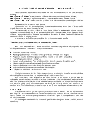 22
             A MELHOR FORMA DE PREGAR A PALAVRA. (TIPOS DE SERMÃOS)

      Tradicionalmente encontramos, praticamente em todos as obras homiléticas, três tipos básicos de
sermões:
SERMÃO TEMÁTICO: Cujos argumentos (divisões) resultam do tema independente do texto;
SERMÃO TEXTUAL: Cujos argumentos (divisões) são tiradas diretamente do texto bíblico;
SERMÃO EXPOSITIVO: Cujos argumentos giram em torno da exposição exegética completa do texto.

       Estes são os tipos de sermões mais comuns.
       Nem sempre verá no púlpito preletores desenvolvendo sermões destes tipos. Crie um estilo
próprio. Este estilo será a sua “marca registrada”.
       Sermão temático, textual e expositivo é uma forma didática de apresentação, porque, qualquer
mensagem bíblica é temática, por ter um tema principal; textual, porque se baseia em um ou alguns textos
bíblicos; e também expositiva, visto que expõe as idéias da palavra de Deus. Esta classificação facilita
bastante o trabalho de compor sermões.
       A organização, as divisões, os subtópicos, são os pontos chaves do sermão.

Nem todos os pregadores desenvolvem sermões desta forma?

       Esta é uma pergunta clássica. Muitos seminaristas sentem-se decepcionados porque grande parte
dos pregadores não são “homiléticos”. Por que isso acontece?

•   Muitos são leigos e sem vocação;
•   Alguns pregadores leigos possuem o Dom da palavra e o fazem em estilo próprio;
•   Pregadores eruditos e talentosos pregam de forma elegante e, com estilos rebuscados;
•   Fazer esboço de um sermão é uma arte;
•   Existem aqueles que dizem: “Um sermão homilético impede a atuação do espírito santo”;
•   Há também estilos característicos de cada denominação evangélica;
•   Os tipos clássicos de sermões não são um fim, e sim um meio;
•   Muitos teólogos não sabem pregar ou não são vocacionados;
•   O objetivo de um sermão é a conversão de almas.

        Você pode completar esta lista. Observe os pregadores, as mensagens, os estilos, as características,
não deixe passar nenhum detalhe. Um pregador deve ser um bom observador.
        Está começando? Então, desenvolva seu estilo próprio. A sua formar de pregar pode ser
enriquecida com aprendizados extraídos de grandes pregadores. Tenha um referencial. Assim como, na
vida cristã nosso referencial é Cristo, como pregador devemos nos basear em homens que desenvolvem
bem a arte de pregar. Aqui cabe um parêntese, não seguir ou adorar ao homem mas, assimilar a sua
técnica e estilo. Não imite ninguém. Aproveite o que se tem de bom nos diversos estilos e adapte ao seu.

ATIVIDADES
       Nas próximas reuniões que participar esteja atento ao tema do sermão. Caso não seja anunciado
pelo pregador , crie um tema de acordo com a mensagem que ele anunciou; Procure identificar qual é o
tipo do sermão; Faça anotações, principalmente das ilustrações; Separe as idéias principais e tente fazer
um esboço do sermão.
       Na terceira parte estudaremos, de forma mais aprofundada cada tipo de sermão (temático, textual e
expositivo) .
 