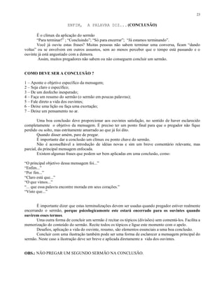 23


                         ENFIM,      A PALAVRA DIZ... (CONCLUSÃO)

       É o clímax da aplicação do sermão
       “Para terminar!” ; “Concluindo”; “Só para encerrar”; “Já estamos terminando”.
       Você já ouviu estas frases? Muitas pessoas não sabem terminar uma conversa, ficam “dando
voltas” ou se envolvem em outros assuntos, sem ao menos perceber que o tempo está passando e o
ouvinte já está angustiado com a demora.
        Assim, muitos pregadores não sabem ou não conseguem concluir um sermão.


COMO DEVE SER A CONCLUSÃO ?

1 – Aponte o objetivo específico da mensagem;
2 – Seja claro e específico;
3 – De um desfecho inesperado;
4 – Faça um resumo do sermão (o sermão em poucas palavras);
5 – Fale direto a vida dos ouvintes;
6 – Deixe uma lição ou faça uma exortação;
7 – Deixe um pensamento no ar.

        Uma boa conclusão deve proporcionar aos ouvintes satisfação, no sentido de haver esclarecido
completamente o objetivo da mensagem. É preciso ter um ponto final para que o pregador não fique
perdido ou solto, mas estritamente amarrado ao que já foi dito.
        Quando disser amém, pare de pregar.
        É importante dar a conclusão um clímax ou ponto chave do sermão.
        Não é aconselhável a introdução de idéias novas e sim um breve comentário relevante, mas
parcial, da principal mensagem enfocada.
        Existem algumas frases que podem ser bem aplicadas em uma conclusão, como:

“O principal objetivo dessa mensagem foi...”
“Enfim...”
“Por fim...”
“Claro está que...”
“O que vimos...”
“... que essa palavra encontre morada em seus corações.”
“Visto que...”


       É importante dizer que estas terminalizações devem ser usadas quando pregador estiver realmente
encerrando o sermão, porque psicologicamente este estará encerrado para os ouvintes quando
ouvirem esses termos.
       Uma outra forma de concluir um sermão é recitar os tópicos (divisões) sem comentá-los. Facilita a
memorização do conteúdo do sermão. Recite todos os tópicos e ligue este momento com o apelo.
       Desafios, aplicação a vida do ouvinte, resumo, são elementos essenciais a uma boa conclusão.
       Concluir com uma ilustração também pode ser uma forma de esclarecer a mensagem principal do
sermão. Neste caso a ilustração deve ser breve e aplicada diretamente a vida dos ouvintes.


OBS.: NÃO PREGAR UM SEGUNDO SERMÃO NA CONCLUSÃO.
 
