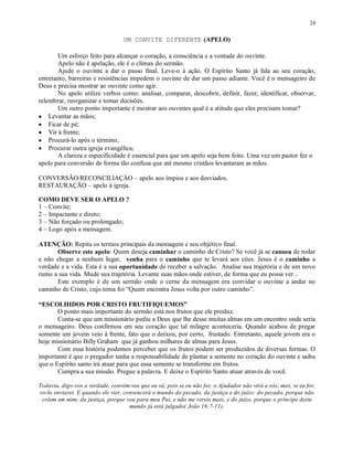 24


                                  UM CONVITE DIFERENTE (APELO)

       Um esforço feito para alcançar o coração, a consciência e a vontade do ouvinte.
       Apelo não é apelação, ele é o clímax do sermão.
       Ajude o ouvinte a dar o passo final. Leve-o à ação. O Espírito Santo já fala ao seu coração,
entretanto, barreiras e resistências impedem o ouvinte de dar um passo adiante. Você é o mensageiro de
Deus e precisa mostrar ao ouvinte como agir.
       No apelo utilize verbos como: analisar, comparar, descobrir, definir, fazer, identificar, observar,
relembrar, reorganizar e tomar decisões.
       Um outro ponto importante é mostrar aos ouvintes qual é a atitude que eles precisam tomar?
• Levantar as mãos;
• Ficar de pé;
• Vir à frente;
• Procurá-lo após o término;
• Procurar outra igreja evangélica;
       A clareza e especificidade é essencial para que um apelo seja bem feito. Uma vez um pastor fez o
apelo para conversão de forma tão confusa que até mesmo cristãos levantaram as mãos.

CONVERSÃO/RECONCILIAÇÀO – apelo aos ímpios e aos desviados.
RESTAURAÇÃO – apelo à igreja.

COMO DEVE SER O APELO ?
1 – Convite;
2 – Impactante e direto;
3 – Não forçado ou prolongado;
4 – Logo após a mensagem.

ATENÇÃO: Repita os termos principais da mensagem e seu objetivo final.
       Observe este apelo: Quem deseja caminhar o caminho de Cristo? Se você já se cansou de rodar
e não chegar a nenhum lugar, venha para o caminho que te levará aos céus. Jesus é o caminho a
verdade e a vida. Esta é a sua oportunidade de receber a salvação. Analise sua trajetória e de um novo
rumo a sua vida. Mude sua trajetória. Levante suas mãos onde estiver, de forma que eu possa ver...
       Este exemplo é de um sermão onde o cerne da mensagem era convidar o ouvinte a andar no
caminho de Cristo, cujo tema foi “Quem encontra Jesus volta por outro caminho”.

“ESCOLHIDOS POR CRISTO FRUTIFIQUEMOS”
       O ponto mais importante do sermão está nos frutos que ele produz.
       Conta-se que um missionário pediu a Deus que lhe desse muitas almas em um encontro onde seria
o mensageiro. Deus confirmou em seu coração que tal milagre aconteceria. Quando acabou de pregar
somente um jovem veio à frente, fato que o deixou, por certo, frustado. Entretanto, aquele jovem era o
hoje missionário Billy Graham que já ganhou milhares de almas para Jesus.
       Com essa história podemos perceber que os frutos podem ser produzidos de diversas formas. O
importante é que o pregador tenha a responsabilidade de plantar a semente no coração do ouvinte e saiba
que o Espírito santo irá atuar para que essa semente se transforme em frutos.
       Cumpra a sua missão. Pregue a palavra. E deixe o Espírito Santo atuar através de você.

Todavia, digo-vos a verdade, convém-vos que eu vá; pois se eu não for, o Ajudador não virá a vós; mas, se eu for,
vo-lo enviarei. E quando ele vier, convencerá o mundo do pecado, da justiça e do juízo: do pecado, porque não
 crêem em mim; da justiça, porque vou para meu Pai, e não me vereis mais, e do juízo, porque o príncipe deste
                                     mundo já está julgado( João 16:7-11).
 
