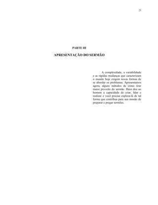 25




       PARTE III

APRESENTAÇÃO DO SERMÃO




                           A complexidade, a variabilidade
                   e as rápidas mudanças que caracterizam
                   o mundo hoje exigem novas formas de
                   se abordar os problemas. Apresentamos
                   agora, alguns métodos de como tirar
                   maior proveito do sermão. Deus deu ao
                   homem a capacidade de criar, falar e
                   realizar e você precisa explora-lá de tal
                   forma que contribua para sua missão de
                   preparar e pregar sermões.
 