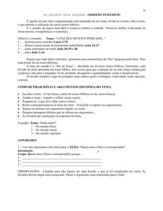 26
                     UM PASSEIO PELA PALAVRA. (SERMÃO TEMÁTICO)

       É aquele em que toda a argumentação está amarrada em um tema, divide-se o tema e não o texto,
o que permite a utilização de vários textos bíblicos.
       É o sermão de lógica mais fácil e conserva melhor a unidade. Presta-se melhor à discussão de
temas morais, evangelísticos e ocasionais.

Observe o exemplo: Tema: “A PAZ QUE SÓ JESUS PODE DAR...”
1 – ...ilumina nosso caminho Lucas 1:79
2 – ...liberta a nossa mente de pensamento perturbador João 14:27
3 – ...retira sentimento de medo João 20:19 e 20
4 – ...salva João 3:16

       Repare que cada tópico (divisão) apresenta uma característica da “Paz” proposta pelo tema. Para
cada ponto há um texto diferente.
       A base do sermão é a “Paz de Jesus” , abordada em diversos textos bíblicos. Entretanto, cada
divisão do tema apresenta um texto bíblico. Isso ocorre para que a atenção do ouvinte esteja voltada para
a palavra e não para o pregador. Evite, portanto, divagações e generalizações vazias e inexpressivas.
       O sermão temático exige do pregador mais cultura geral e teológica, criatividade, estilo apurado,
controle.

COMO RETIRAR IDÉIAS E ARGUMENTOS (DIVISÕES) DO TEMA:

•   Escolha o tema – (Criar frases, retirar de textos bíblicos ou de outras fontes);
•   Analise o tema – (repetir e refletir várias vezes);
•   Pergunte-se, o que devo falar sobre o tema?;
•   Retire a principal palavra ou frase do tema – (Ela pode se repetir nos argumentos);
•   Separe no mínimo três argumentos ligados ao tema;
•   Pesquise passagens bíblicas que se refiram aos argumentos.;
•   As divisões são explicação ou respostas do tema.

Exemplo: Tema: “Onde estás?”
         1 – No mundo físico
         2 – No mundo moral
         3 – No mundo espiritual

ATIVIDADES

1 – Crie três argumentos (divisões) para o TEMA: “Quem ama a Deus é correspondido”.
Introdução:
Corpo: Quem ama a Deus é correspondido porque...
1 - ___________________________________________________
2 - ___________________________________________________
3 - ___________________________________________________

OBSERVAÇÕES - Cuidado para não repetir em uma divisão o que já foi esclarecido em outra. As
divisões devem seguir uma progressão. Deixe o argumento mais importante para o final.
 