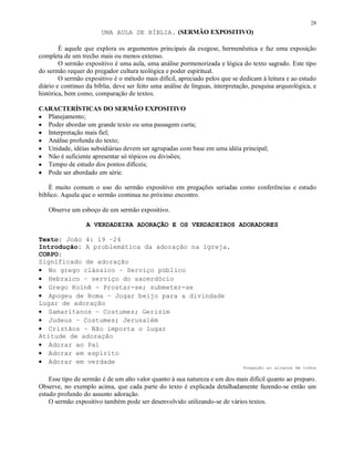 28
                        UMA AULA DE BÍBLIA. (SERMÃO EXPOSITIVO)

        É aquele que explora os argumentos principais da exegese, hermenêutica e faz uma exposição
completa de um trecho mais ou menos extenso.
        O sermão expositivo é uma aula, uma análise pormenorizada e lógica do texto sagrado. Este tipo
do sermão requer do pregador cultura teológica e poder espiritual.
        O sermão expositivo é o método mais difícil, apreciado pelos que se dedicam à leitura e ao estudo
diário e contínuo da bíblia, deve ser feito uma análise de línguas, interpretação, pesquisa arqueológica, e
histórica, bem como, comparação de textos.

CARACTERÍSTICAS DO SERMÃO EXPOSITIVO
• Planejamento;
• Poder abordar um grande texto ou uma passagem curta;
• Interpretação mais fiel;
• Análise profunda do texto;
• Unidade, idéias subsidiárias devem ser agrupadas com base em uma idéia principal;
• Não é suficiente apresentar só tópicos ou divisões;
• Tempo de estudo dos pontos difíceis;
• Pode ser abordado em série.

    É muito comum o uso do sermão expositivo em pregações seriadas como conferências e estudo
bíblico. Aquela que o sermão continua no próximo encontro.

   Observe um esboço de um sermão expositivo.

                  A VERDADEIRA ADORAÇÃO E OS VERDADEIROS ADORADORES

Texto: João 4: 19 –24
Introdução: A problemática da adoração na igreja.
CORPO:
Significado de adoração
• No grego clássico – Serviço público
• Hebraico – serviço do sacerdócio
• Grego Koinê – Prostar-se; submeter-se
• Apogeu de Roma – Jogar beijo para a divindade
Lugar de adoração
• Samaritanos – Costumes; Gerizim
• Judeus – Costumes; Jerusalém
• Cristãos – Não importa o lugar
Atitude de adoração
• Adorar ao Pai
• Adorar em espírito
• Adorar em verdade
                                                                              Pregação ao alcance de todos

    Esse tipo de sermão é de um alto valor quanto à sua natureza e um dos mais difícil quanto ao preparo.
Observe, no exemplo acima, que cada parte do texto é explicada detalhadamente fazendo-se então um
estudo profundo do assunto adoração.
    O sermão expositivo também pode ser desenvolvido utilizando-se de vários textos.
 