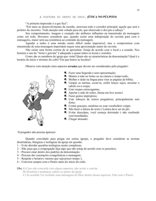 29

                  A POSTURA DO SERVO DE DEUS. (ÉTICA NO PÚLPITO)

       “A primeira impressão é a que fica”;
       “Em meio ao desenvolvimento da reunião, atravessa todo o corredor principal, aquele que será o
preletor do encontro. Toda atenção está voltada para ele, que observado é dos pés a cabeça.”
       Seu comportamento, imagem e exemplo são atributos influentes na transmissão da mensagem
como um todo. Devemos considerar que, quando existe uma indisposição do ouvinte para com o
mensageiro, maior será sua resistência ao conteúdo da mensagem.
       Agradar a todos é uma missão muito difícil senão impossível, mas o compromisso com
transmissão de uma mensagem importante requer uma aproximação maior do ouvinte.
       Não existe uma forma correta de se apresentar. Esteja de acordo com o local e a ocasião. Nos
homens o uso do “terno e gravata” é adequado a quase todos os locais e ocasiões.
       Como são os membros da igreja que visita? Quais são as características da denominação? Qual é o
horário de início e término do culto? Em que bairro se localiza?

       Observe com atenção estes aspectos errados que devem ser considerados pelo pregador:
                                       ¢




                                       ¢
                                           Fazer uma Segunda e auto-apresentação;
                                       ¢
                                           Manter a mão no bolso ou na cintura o tempo todo;
                                       ¢
                                           Molhar o dedo na língua para virar as páginas da bíblia;
                                           Limpar as narinas, cocar-se, exibir lenços sujos, arrumar o
                                       ¢
                                           cabelo ou a roupa;
                                       ¢   Usar roupas extravagantes;
                                       ¢
                                           Apertar a mão de todos. (basta um leve aceno)
                                       ¢
                                           Fazer gestos impróprios;
                                           Usar esboços de outros pregadores, principalmente sem
                                       ¢
                                           fonte;
                                       ¢   Contar gracejos, anedotas ou usar vocabulário vulgar.
                                       ¢
                                           Não fazer a leitura do texto ( Leitura deve ser de pé)
                                           Evitar desculpas, você começa derrotado ( não confundir
                                       ¢
                                           com humildade);
                                           Chegar atrasado;



O pregador não precisa aparecer.

       Quando convidado para pregar em outras igrejas, o pregador deve considerar as normas
doutrinárias, litúrgicas e teológicas da igreja em questão.
1 – Evite abordar questões teológicas muito complexas;
2 – Não peça que a congregação faça algo que não esteja de acordo com os preceitos;
3 – Procure estar dentro dos padrões da denominação;
4 – Procure dar conotações evangelísticas a mensagem;
5 – Respeite o horário ( mesmo que seja pouco tempo );
6 – Converse sempre com o Pastor antes do início do culto.

Obs.A) Caso não concorde com alguns aspectos, não aceite o convite.
    B) Doutrina e mudanças cabem ao pastor da igreja
    C) Se acredita Ter recebido uma mensagem de Deus dentro desses aspectos: Fale com o Pastor.
 