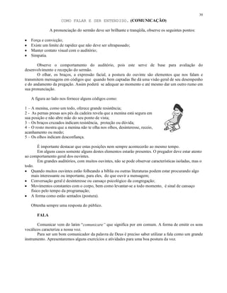 30
                     COMO FALAR E SER ENTENDIDO. (COMUNICAÇÃO)

              A pronunciação do sermão deve ser brilhante e tranqüila, observe os seguintes pontos:

•   Força e convicção;
•   Existe um limite de rapidez que não deve ser ultrapassado;
•   Manter contato visual com o auditório;
•   Simpatia.

       Observe o comportamento do auditório, pois este serve de base para avaliação do
desenvolvimento e recepção do sermão.
       O olhar, os braços, a expressão facial, a postura do ouvinte são elementos que nos falam e
transmitem mensagens em códigos que quando bem captadas lhe dá uma visão geral de seu desempenho
e do andamento da pregação. Assim poderá se adequar ao momento e até mesmo dar um outro rumo em
sua pronunciação.

    A figura ao lado nos fornece alguns códigos como:

1 – A menina, como um todo, oferece grande resistência;
2 - As pernas presas aos pés da cadeira revela que a menina está segura em
sua posição e não abre mão do seu ponto de vista;
3 – Os braços cruzados indicam resistência, proteção ou dúvida;
4 – O rosto mostra que a menina não te olha nos olhos, desinteresse, receio,
acanhamento ou medo;
5 – Os olhos indicam desconfiança.

        É importante destacar que estas posições nem sempre acontecerão ao mesmo tempo.
        Em alguns casos somente alguns destes elementos estarão presentes. O pregador deve estar atento
ao comportamento geral dos ouvintes.
        Em grandes auditórios, com muitos ouvintes, não se pode observar características isoladas, mas o
todo.
• Quando muitos ouvintes estão folheando a bíblia ou outras literaturas podem estar procurando algo
    mais interessante ou importante, para eles, do que ouvir a mensagem;
• Conversação geral é desinteresse ou cansaço psicológico da congregação;
• Movimentos constantes com o corpo, bem como levantar-se a todo momento, é sinal de cansaço
    físico pelo tempo da programação;
• A forma como estão sentados (postura).

    Obtenha sempre uma resposta do público.

       FALA

       Comunicar vem do latim “comunicare” que significa por em comum. A forma de emitir os sons
vocálicos caracteriza a nossa voz.
       Para ser um bom comunicador da palavra de Deus é preciso saber utilizar a fala como um grande
instrumento. Apresentaremos alguns exercícios e atividades para uma boa postura da voz.
 