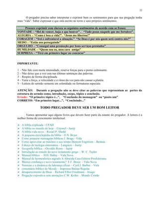 32


       O pregador precisa saber interpretar e exprimir bem os sentimentos para que sua pregação tenha
mais “vida”. Saber expressar o que está escrito no texto e seus próprios sentimentos.

    Procure exprimir com clareza os seguintes sentimentos de acordo com as frases:
VONTADE – “Hei de vencer, haja o que houver” . “Tudo posso naquele que me fortalece”.
ALEGRIA – “Como é boa a vida!”. “Jesus me libertou!”
CORAGEM – “Irei e enfrentarei a situação.” “Se Deus é por nós quem será contra nós?”
MEDO – “Estão nos perseguindo”
ORGULHO – “Consegui uma promoção por bons serviços prestados”
HUMILDADE – “Quem sou eu, meu caro amigo”
SURPRESA – “Tirei em primeiro lugar no concurso”


IMPORTANTE:

1 – Não fale com muita intensidade, reserve forças para o ponto culminante.
2 – Não deixe que a voz caia nas últimas sentenças das palavras.
3 – Respire de forma disciplinada
4 – Varie a força, a velocidade e o ritmo da voz para não cansar a platéia.
5 – Leitura do sermão somente em solenidade ou formaturas especiais.

ATENÇÃO: Durante a pregação não se deve citar as palavras que representam as partes da
estrutura do sermão como, introdução, corpo, tópico e conclusão.
Errado: “O primeiro tópico é...”, “Conclusão da mensagem” ou “ponto um”
CORRETO: “Em primeiro lugar...”, “Concluindo...”

                  TODO PREGADOR DEVE SER UM BOM LEITOR

      Vamos apresentar aqui alguns livros que devem fazer parte da estante do pregador. A leitura é a
melhor forma de crescimento intelectual.
£




£
    A bíblia explicada - CPAD
£
    A bíblia no mundo de hoje – Cryswel - Juerp
£
    A bíblia vida nova – Russel P. Shedd
£
    A pequena enciclopédia da bíblia – O S. Boyer
£
    Como preparar mensagens bíblicas J. Braga - Vida
£   Como aproveitar ao máximo o seu tempo Daytom Engstrom – Betânia
£
    Esboço de teologia sistemática – Langston – Juerp
£
    Geografia bíblica - Osvaldo Ronis – Juerp
£
    Introdução ao estudo do novo testamento grego – W. C. Taylor
£
    Manual bíblico – H.H. Halley – Vida Nova
£   Manual de hermenêutica sagrada A Almeida Casa Editora Presbiteriana
£
    Merece confiança o novo testamento? F.F. Bruce - Vida Nova
£
    Neemias e a dinâmica da liderança eficaz – Cyril J. Barber – Vida
£
    comentário bíblico de Moody – Imprensa Batista Regular
£
    desaparecimento de Deus – Richard Elliot Friedmam – Imago
    Pregação expositiva sem anotações C.W. Koller – Mundo Cristão
 