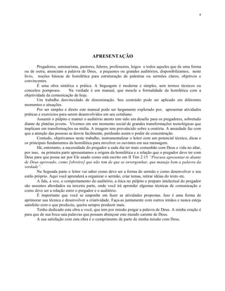4




                                        APRESENTAÇÃO

         Pregadores, seminaristas, pastores, líderes, professores, leigos e todos aqueles que de uma forma
ou de outra, anunciam a palavra de Deus, a pequenos ou grandes auditórios, disponibilizamos, neste
livro, noções básicas de homilética para estruturação de palestras ou sermões claros, objetivos e
convincentes.
         É uma obra sintética e prática. A linguagem é moderna e simples, sem termos técnicos ou
conceitos pomposos.          Na verdade é um manual, que mescla a formalidade da homilética com a
objetividade da comunicação de hoje.
         Um trabalho desvinculado de denominação. Seu conteúdo pode ser aplicado em diferentes
momentos e situações.
         Por ser simples e direto este manual pode ser largamente explorado por, apresentar atividades
práticas e exercícios para serem desenvolvidos em seu cotidiano.
         Assumir o púlpito e manter o auditório atento tem sido um desafio para os pregadores, sobretudo
diante de platéias jovens. Vivemos em um momento social de grandes transformações tecnológicas que
implicam em transformações na mídia. A imagem tem prevalecido sobre a oratória. A ansiedade faz com
que a atenção das pessoas se desvie facilmente, perdendo assim o poder de concentração.
         Contudo, objetivamos neste trabalho, instrumentalizar o leitor com um potencial técnico, dicas e
os principais fundamentos da homilética para envolver os ouvintes em sua mensagem.
         Há, entretanto, a necessidade do pregador a cada dia ter mais comunhão com Deus e vida no altar,
por isso, na primeira parte apresentamos a origem da homilética e a relação que o pregador deve ter com
Deus para que possa ser por Ele usado como está escrito em II Tim 2:15 “Procura apresentar-te diante
de Deus aprovado, como [obreiro] que não tem de que se envergonhar, que maneja bem a palavra da
verdade”.
         Na Segunda parte o leitor vai saber como deve ser a forma do sermão e como desenvolver o seu
estilo próprio. Aqui você aprenderá a organizar o sermão, criar temas, retirar idéias do texto etc.
         A fala, a voz, o comportamento do auditório, a ética no púlpito e preparo intelectual do pregador
são assuntos abordados na terceira parte, onde você irá aprender algumas técnicas de comunicação e
como deve ser a relação entre o pregador e o auditório.
         É importante que você se empenhe em fazer as atividades propostas. Isso é uma forma de
aprimorar sua técnica e desenvolver a criatividade. Faça-as juntamente com outros irmãos e nunca esteja
satisfeito com o que produziu, queira sempre produzir mais.
         Tenho dedicado esta obra a você, que tem por missão pregar a palavra de Deus. A minha oração é
para que de sua boca saia palavras que possam abençoar este mundo carente de Deus.
         A sua satisfação com esta obra é o cumprimento de parte de minha missão com Deus.
 