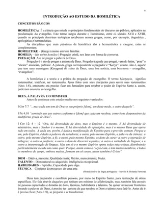 6

                     INTRODUÇÃO AO ESTUDO DA HOMILÉTICA
CONCEITOS BÁSICOS

HOMILÉTICA: É a ciência que estuda os princípios fundamentais do discurso em público, aplicados na
proclamação do evangelho. Este termo surgiu durante o Iluminismo, entre os séculos XVII e XVIII,
quando as principais doutrinas teológicas receberam nomes gregos, como, por exemplo, dogmática ,
apologética e hermenêutica.
       As disciplinas que mais próximas da homilética são a hermenêutica e exegese, estas se
complementam.
HOMILETIKE – (Grego) ensino em tom familiar.
HOMILIA – (do verbo homileo ) Pregação cristã, nos lares em forma de conversa.
PREGAÇÃO Ato de pregar a palavra de Deus.
       Pregação é o ato de pregar a palavra de Deus. Pregador (aquele que prega), vem do latim, “prae” e
“dicare” anunciar, publicar. A palavra grega correspondente a pregador é “Keryx”, arauto, isto é, aquele
que tem uma mensagem (Kerygma) do reino de Deus, uma boa notícia, uma boa-nova – evangelho,
“evangelion”.

       A homilética é a teoria e a prática da pregação do evangelho. O termo Martyrein, significa
testemunhar, testificar, ser testemunha. Jesus falou com seus discípulos para serem suas testemunhas
(Atos 1:8), entretanto era preciso ficar em Jerusalém para receber o poder do Espírito Santo e, assim,
poderiam anunciar o evangelho.

DEUS, A PALAVRA E O MINISTRO
     Antes de continuar este estudo medite nos seguintes versículos:

I Cor 7:7 “...mas cada um tem de Deus o seu próprio [dom], um deste modo, e outro daquele”.

I Pe 4:10 “servindo uns aos outros conforme o [dom] que cada um recebeu, como bons despenseiros da
multiforme graça de Deus”.

I Cor 12: 4 – 12 “Ora, há diversidade de dons, mas o Espírito é o mesmo. E há diversidade de
ministérios, mas o Senhor é o mesmo. E há diversidade de operações, mas é o mesmo Deus que opera
tudo em todos. A cada um, porém, é dada a manifestação do Espírito para o proveito comum. Porque a
um, pelo Espírito, é dada a palavra da sabedoria; a outro, pelo mesmo Espírito, a palavra da ciência; a
outro, pelo mesmo Espírito, a fé; a outro, pelo mesmo Espírito, os dons de curar; a outro a operação de
milagres; a outro a profecia; a outro o dom de discernir espíritos; a outro a variedade de línguas; e a
outro a interpretação de línguas. Mas um só e o mesmo Espírito opera todas estas coisas, distribuindo
particularmente a cada um como quer. Porque, assim como o corpo é um, e tem muitos membros, e todos
os membros do corpo, embora muitos, formam um só corpo, assim também é Cristo”.

DOM – Dádiva, presente; Qualidade inata; Mérito, merecimento; Poder.
TALENTO – Dom natural ou adquirido; Inteligência excepcional.
HABILIDADES – Aptidão; Capacidade para algo.
TÉCNICA – Conjunto de processos de uma arte.
                                                      (Minidicionário da língua portuguesa – Aurélio B. Holanda Ferreira)

        Deus tem preparado e escolhido pessoas, por meio do Espírito Santo, para realização de obras
específicas. Ele fala através daqueles que tenham um mínimo de alfabetização, mas, também fala através
de pessoas capacitadas e dotadas de dons, técnicas, habilidades e talentos. Se quiser atravessar fronteiras
levando a palavra de Deus, é preciso ter certeza de que recebeu o Dom e talento para fazê-lo. Antes de ir
é preciso ficar (Atos 1:8), se preparar e se transformar.
 
