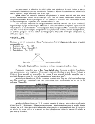 7

        De outro modo, o ministério de música pode estar precisando de você. Talvez o serviço
administrativo tenha espaço para um administrador como você? Alguém precisa alavancar o ministério de
oração. Aprenda a pregar, mas esteja certo de seu lugar.
        Quem é você? Se ainda não respondeu esta pergunta a si mesmo, não tem base para tomar
decisões sobre sua vida. Você é um ser criado por Deus. Você tem talentos e habilidades inerentes. Eles
são presentes de Deus. A realização do plano de Deus é a razão da nossa vida. Faça um inventário realista
da sua despensa pessoal e veja como pode realizar a vontade de Deus.
        Você conhece a amplitude das suas possibilidades? Para que acha que Deus o está chamando?
Pegue um lápis e papel e comece agora. Descubra os seus dons espirituais e registre o objetivo de sua
vida; Relacione as suas habilidades e como elas podem abençoar as pessoas; Ore e caminhe em direção ao
que Deus colocar em seu coração; Reorganize sua vida profissional, horários, dinheiro e compromissos,
de tal forma que possa servir ao Senhor; Espere oposição e dificuldades pronto para ultrapassá-las e ,
enfim, faça alguma coisa.

VIDA NO ALTAR

Baseando-se em três passagens da vida de Pedro podemos observar Alguns aspectos que o pregador
deve considerar:
1 – Estar com Jesus - Atos 4:13
2 – Falar como Jesus – Mateus 26:73
3 – Falar de Jesus – Atos 40:10

                                     DEUS



                   Pregador                        Ouvinte/comunidade

            O pregador dirigi-se a Deus e transmite ao ouvinte a mensagem, levando-o a Deus.

       Proclamar o evangelho é levar as Boas Novas da Salvação. Apresentar ao público Jesus Cristo,
seus ensinamentos e seus propósitos. O mensageiro necessita identificar-se com Cristo. Conhecer a
Cristo de forma especial, ser convertido e ter certeza de uma chamada (missão) específica para o
ministério da palavra, o que só é possível para aquele que “esteve com Jesus”.
       A assimilação da palavra e vida de comunhão constante com Deus são princípios fundamentais
para falar como Jesus, o que nos levaria a um compromisso com a grande missão que nos por ele foi
ordenada (Mateus 28).
                                     O PREGADOR
        SOB O PONTO DE VISTA ESPIRITUAL                SOB O PONTO DE VISTA TÉCNICO
        Chamado para obra (ordem) Mt 28:19 Dom da palavra Rm 12: 6,7.8
        Conhecer Deus Atos 4:13                        Conhecimento da palavra II Tm 2:15
        Ter uma mensagem Atos 5:20                     Manejo da palavra II Tm 2:15
        Unção 2 Reis 2.9                               Guardar a palavra no coração Sl 119
        Autoridade/ousadia Mc 1:21                     Instrumento II Tm 2:15

       A palavra de Deus afirma que: “A fé vem pela pregação da palavra e a pregação pela palavra de
Cristo”. Rm 10:17. Entretanto, a falta de preparo adequado , falta de unidade corporal no sermão, falta de
vivência real na fé cristã, falta de aplicação prática às necessidades existentes na igreja, falta de equilíbrio
na seleção de textos bíblicos e a falta de um bom planejamento ministerial trazem dificuldades a
proclamação da palavra.
 
