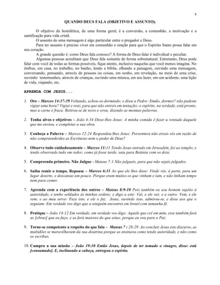 8

                        QUANDO DEUS FALA (OBJETIVO E ASSUNTO).

        O objetivo da homilética, de uma forma geral, é a conversão, a comunhão, a motivação e a
santificação para vida cristã.
        O assunto de uma mensagem é algo particular entre o pregador e Deus.
        Para ter assunto é preciso viver em comunhão e oração para que o Espírito Santo possa falar em
seu coração.
        A grande questão é: como Deus fala conosco? A forma de Deus falar é individual e peculiar.
        Algumas pessoas acreditam que Deus fala somente de forma sobrenatural. Entretanto, Deus pode
falar com você de todas as formas possíveis, fique atento, inclusive naquelas que você menos imagina. No
ônibus, em casa, no trabalho, no banho, lendo a bíblia, olhando a paisagem, ouvindo uma mensagem,
conversando, pensando, através de pessoas ou coisas, em sonho, em revelação, no meio de uma crise,
ouvindo testemunhos, através de crianças, ouvindo uma música, em seu lazer, em um acidente, uma lição
de vida, viajando, etc.

APRENDA COM JESUS...

1. Ore – Marcos 14:37-39 Voltando, achou-os dormindo; e disse a Pedro: Simão, dormes? não pudeste
   vigiar uma hora? Vigiai e orai, para que não entreis em tentação; o espírito, na verdade, está pronto,
   mas a carne é fraca. Retirou-se de novo e orou, dizendo as mesmas palavras.

2. Tenha alvos e objetivos – João 4:34 Disse-lhes Jesus: A minha comida é fazer a vontade daquele
   que me enviou, e completar a sua obra.

3. Conheça a Palavra – Marcos 12:24 Respondeu-lhes Jesus: Porventura não errais vós em razão de
   não compreenderdes as Escrituras nem o poder de Deus?

4. Observe tudo cuidadosamente – Marcos 11:11 Tendo Jesus entrado em Jerusalém, foi ao templo; e
   tendo observado tudo em redor, como já fosse tarde, saiu para Betânia com os doze.

5. Compreenda primeiro. Não Julgue - Mateus 7:1 Não julgueis, para que não sejais julgados.

6. Saiba remir o tempo. Repouse – Marcos 6:31 Ao que ele lhes disse: Vinde vós, à parte, para um
   lugar deserto, e descansai um pouco. Porque eram muitos os que vinham e iam, e não tinham tempo
   nem para comer.

7. Aprenda com a experiência dos outros – Mateus 8:9-10 Pois também eu sou homem sujeito à
   autoridade, e tenho soldados às minhas ordens; e digo a este: Vai, e ele vai; e a outro: Vem, e ele
   vem; e ao meu servo: Faze isto, e ele o faz. Jesus, ouvindo isso, admirou-se, e disse aos que o
   seguiam: Em verdade vos digo que a ninguém encontrei em Israel com tamanha fé.

8. Pratique – João 14:12 Em verdade, em verdade vos digo: Aquele que crê em mim, esse também fará
   as [obras] que eu faço, e as fará maiores do que estas; porque eu vou para o Pai;

9. Torne-se competente a respeito do que fala – Mateus 7 : 28-29 Ao concluir Jesus este discurso, as
   multidões se maravilhavam da sua doutrina porque as ensinava como tendo autoridade, e não como
   os escribas.

10. Cumpra a sua missão – João 19:30 Então Jesus, depois de ter tomado o vinagre, disse: está
    [consumado]. E, inclinando a cabeça, entregou o espírito.
 