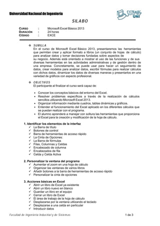 UniversidadNacionaldeIngeniería
Fa cultad de Ingen iería Indus trial y de Sistemas 1 de 3
SILABO
CURSO : Microsoft Excel Básico 2013
DURACIÓN : 24 horas
CÓDIGO : EXCE
 SUMILL A
En el curso de Microsoft Excel Básico 2013, presentaremos las herramientas
que permitan crear y aplicar formato a libros (un conjunto de hojas de cálculo)
para analizar datos y tomar decisiones fundadas sobre aspectos de
su negocio. Además está orientado a mostrar el uso de las funciones y de sus
diversas herramientas en las actividades administrativas y de gestión dentro de
una empresa. Concretamente, se puede usar para hacer un seguimiento de
datos, crear modelos para analizar datos, escribir fórmulas para realizar cálculos
con dichos datos, dinamizar los datos de diversas maneras y presentarlos en una
variedad de gráficos con aspecto profesional.
 OBJETIVOS
El participante al finalizar el curso será capaz de:
• Conocer los conceptos básicos del entorno del Excel.
• Resolver problemas específicos a través de la realización de cálculos
sencillos utilizando Microsoft Excel 2013.
• Organizar información mediante cuadros, tablas dinámicas y gráficos.
• Entender el funcionamiento del Excel aplicado en los diferentes cálculos que
se puedan realizar con el programa.
• El alumno aprenderá a manejar con soltura las herramientas que proporciona
el Excel para la creación y modificación de la hoja de cálculo.
1. Identificar los elementos de la interfaz
 La Barra de título
 Botones de control
 Barra de herramientas de acceso rápido
 La Cinta de Opciones:
 La Barra de fórmulas
 Filas, Columnas y Celdas
 Encabezado de columna
 Encabezados de fila
 Celda y Celda Activa
2. Personalizar la ventana del programa
 Aumentar el zoom en una hoja de cálculo
 Organizar las ventanas de varios libros
 Añadir botones a la barra de herramientas de acceso rápido
 Personalizar la cinta de opciones
3. Acciones básicas en Excel
 Abrir un libro de Excel ya existente
 Abrir un libro nuevo en blanco
 Guardar un libro en el equipo
 Cerrar un libro de Excel
 El área de trabajo de la hoja de cálculo
 Desplazarse por la ventana utilizando el teclado
 Desplazarse a una celda en particular
 Introducir datos
 