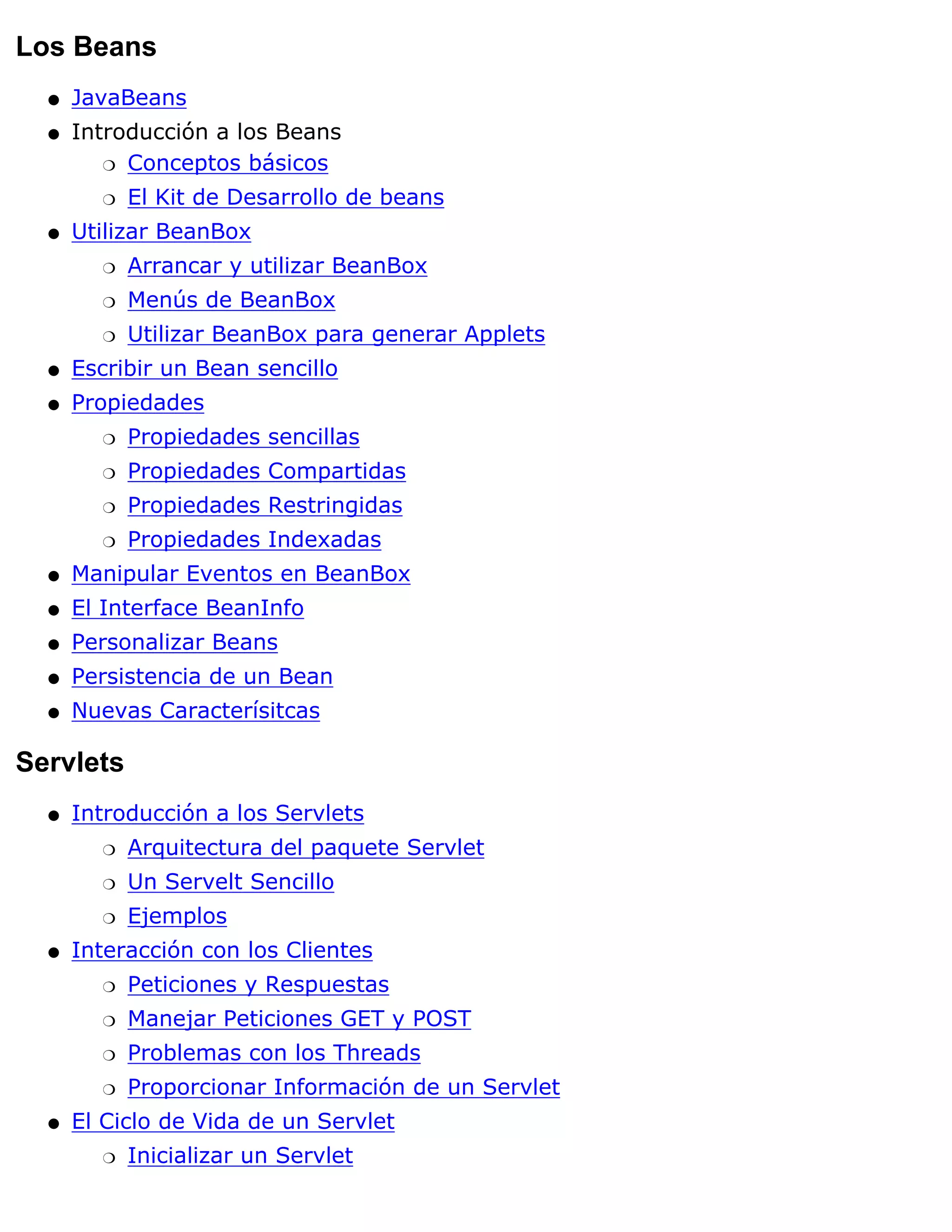 Los Beans
  q   JavaBeans
  q   Introducción a los Beans
         r Conceptos básicos

        r   El Kit de Desarrollo de beans
  q   Utilizar BeanBox
        r   Arrancar y utilizar BeanBox
        r   Menús de BeanBox
        r   Utilizar BeanBox para generar Applets
  q   Escribir un Bean sencillo
  q   Propiedades
        r   Propiedades sencillas
        r   Propiedades Compartidas
        r   Propiedades Restringidas
        r   Propiedades Indexadas
  q   Manipular Eventos en BeanBox
  q   El Interface BeanInfo
  q   Personalizar Beans
  q   Persistencia de un Bean
  q   Nuevas Caracterísitcas

Servlets
  q   Introducción a los Servlets
        r   Arquitectura del paquete Servlet
        r   Un Servelt Sencillo
        r   Ejemplos
  q   Interacción con los Clientes
        r   Peticiones y Respuestas
        r   Manejar Peticiones GET y POST
        r   Problemas con los Threads
        r   Proporcionar Información de un Servlet
  q   El Ciclo de Vida de un Servlet
        r   Inicializar un Servlet
 