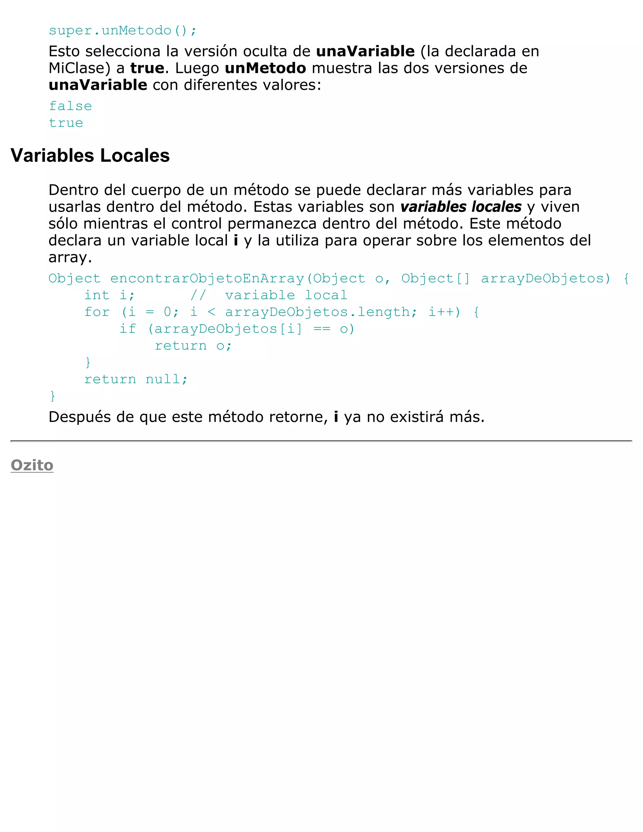 super.unMetodo();
    Esto selecciona la versión oculta de unaVariable (la declarada en
    MiClase) a true. Luego unMetodo muestra las dos versiones de
    unaVariable con diferentes valores:
    false
    true

Variables Locales
    Dentro del cuerpo de un método se puede declarar más variables para
    usarlas dentro del método. Estas variables son variables locales y viven
    sólo mientras el control permanezca dentro del método. Este método
    declara un variable local i y la utiliza para operar sobre los elementos del
    array.
    Object encontrarObjetoEnArray(Object o, Object[] arrayDeObjetos) {
         int i;        // variable local
         for (i = 0; i < arrayDeObjetos.length; i++) {
             if (arrayDeObjetos[i] == o)
                  return o;
         }
         return null;
    }
    Después de que este método retorne, i ya no existirá más.


Ozito
 