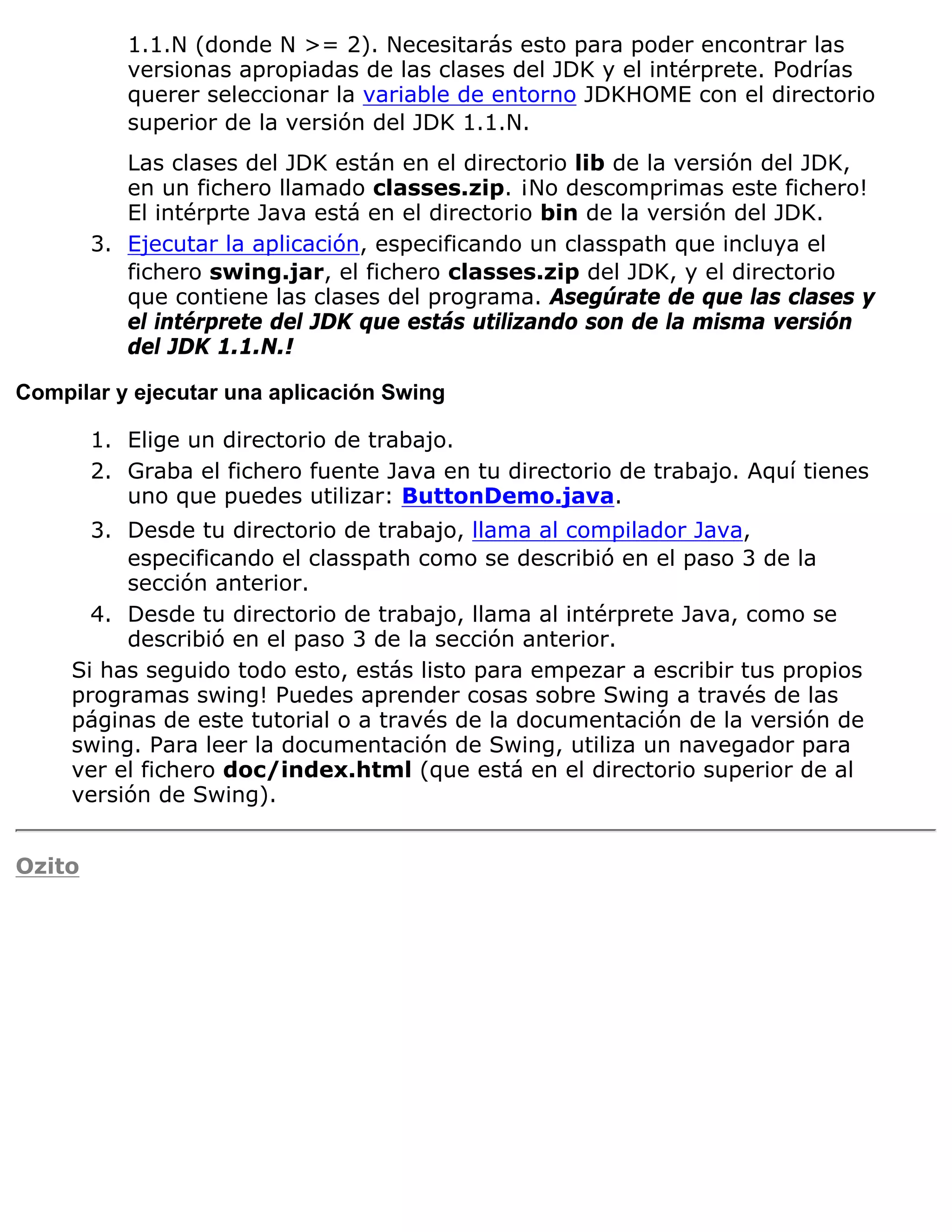 1.1.N (donde N >= 2). Necesitarás esto para poder encontrar las
           versionas apropiadas de las clases del JDK y el intérprete. Podrías
           querer seleccionar la variable de entorno JDKHOME con el directorio
           superior de la versión del JDK 1.1.N.
           Las clases del JDK están en el directorio lib de la versión del JDK,
           en un fichero llamado classes.zip. ¡No descomprimas este fichero!
           El intérprte Java está en el directorio bin de la versión del JDK.
        3. Ejecutar la aplicación, especificando un classpath que incluya el
           fichero swing.jar, el fichero classes.zip del JDK, y el directorio
           que contiene las clases del programa. Asegúrate de que las clases y
           el intérprete del JDK que estás utilizando son de la misma versión
           del JDK 1.1.N.!

Compilar y ejecutar una aplicación Swing

        1. Elige un directorio de trabajo.
        2. Graba el fichero fuente Java en tu directorio de trabajo. Aquí tienes
           uno que puedes utilizar: ButtonDemo.java.
       3. Desde tu directorio de trabajo, llama al compilador Java,
          especificando el classpath como se describió en el paso 3 de la
          sección anterior.
       4. Desde tu directorio de trabajo, llama al intérprete Java, como se
          describió en el paso 3 de la sección anterior.
     Si has seguido todo esto, estás listo para empezar a escribir tus propios
     programas swing! Puedes aprender cosas sobre Swing a través de las
     páginas de este tutorial o a través de la documentación de la versión de
     swing. Para leer la documentación de Swing, utiliza un navegador para
     ver el fichero doc/index.html (que está en el directorio superior de al
     versión de Swing).


Ozito
 