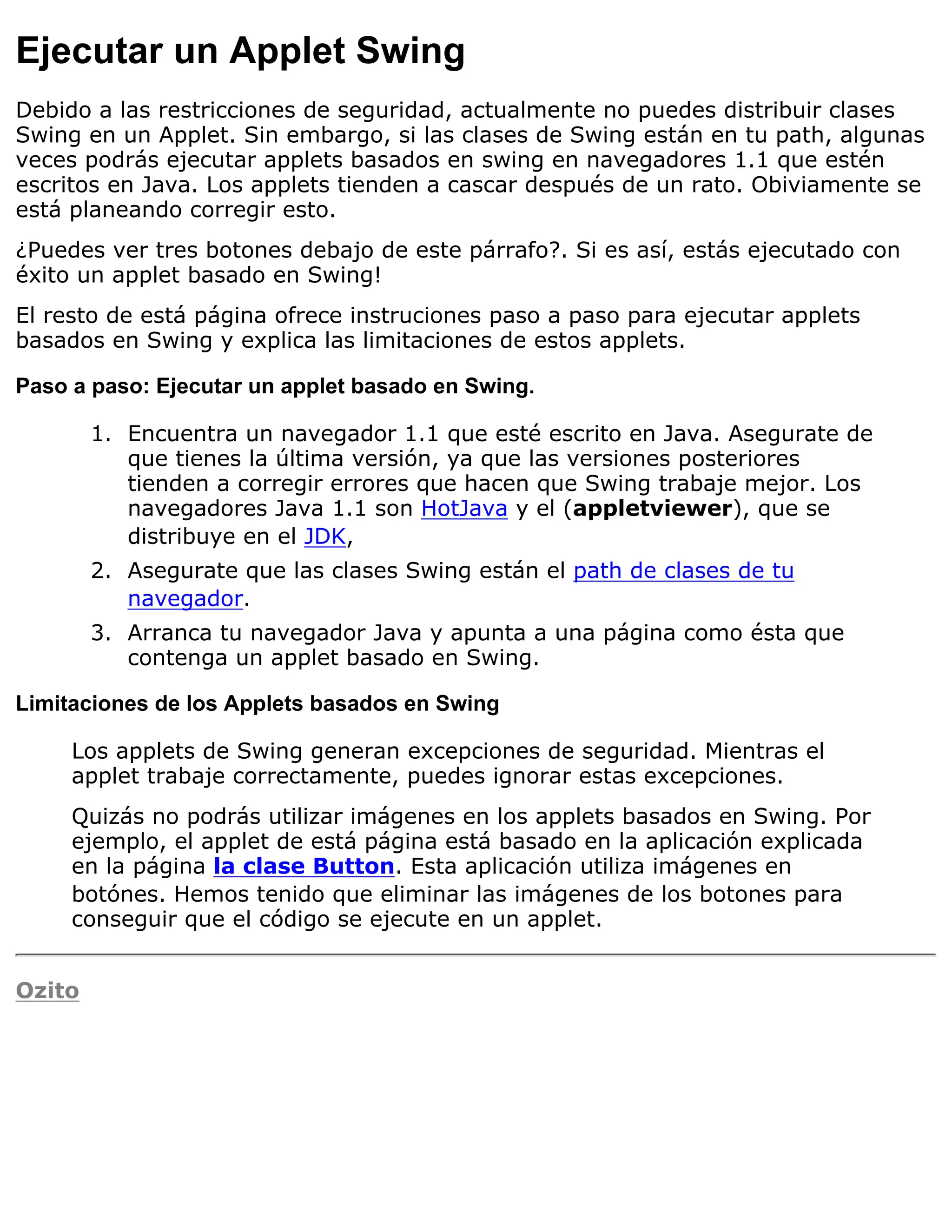 Ejecutar un Applet Swing
Debido a las restricciones de seguridad, actualmente no puedes distribuir clases
Swing en un Applet. Sin embargo, si las clases de Swing están en tu path, algunas
veces podrás ejecutar applets basados en swing en navegadores 1.1 que estén
escritos en Java. Los applets tienden a cascar después de un rato. Obiviamente se
está planeando corregir esto.
¿Puedes ver tres botones debajo de este párrafo?. Si es así, estás ejecutado con
éxito un applet basado en Swing!
El resto de está página ofrece instruciones paso a paso para ejecutar applets
basados en Swing y explica las limitaciones de estos applets.

Paso a paso: Ejecutar un applet basado en Swing.

        1. Encuentra un navegador 1.1 que esté escrito en Java. Asegurate de
           que tienes la última versión, ya que las versiones posteriores
           tienden a corregir errores que hacen que Swing trabaje mejor. Los
           navegadores Java 1.1 son HotJava y el (appletviewer), que se
           distribuye en el JDK,
        2. Asegurate que las clases Swing están el path de clases de tu
           navegador.
        3. Arranca tu navegador Java y apunta a una página como ésta que
           contenga un applet basado en Swing.

Limitaciones de los Applets basados en Swing

     Los applets de Swing generan excepciones de seguridad. Mientras el
     applet trabaje correctamente, puedes ignorar estas excepciones.
     Quizás no podrás utilizar imágenes en los applets basados en Swing. Por
     ejemplo, el applet de está página está basado en la aplicación explicada
     en la página la clase Button. Esta aplicación utiliza imágenes en
     botónes. Hemos tenido que eliminar las imágenes de los botones para
     conseguir que el código se ejecute en un applet.


Ozito
 