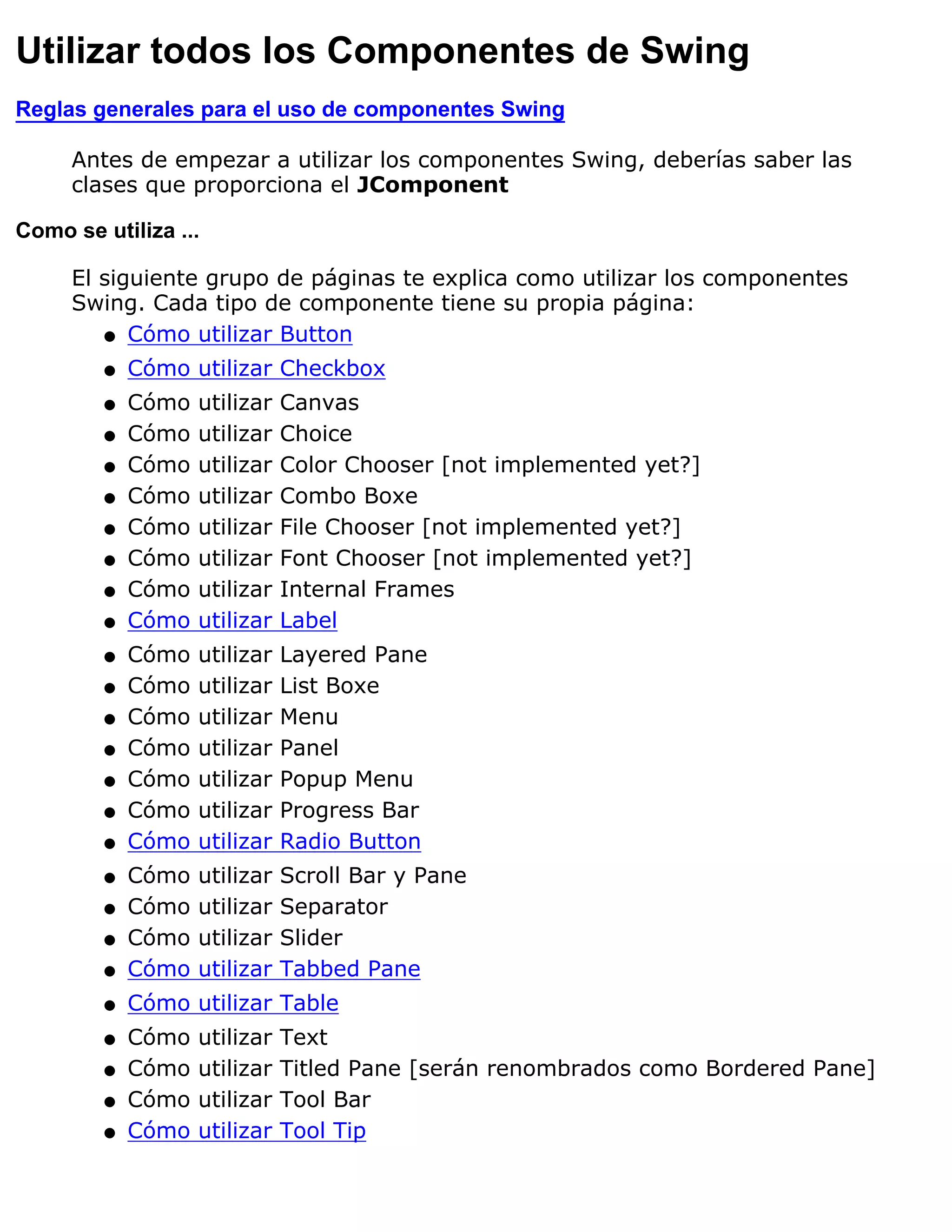 Utilizar todos los Componentes de Swing
Reglas generales para el uso de componentes Swing

     Antes de empezar a utilizar los componentes Swing, deberías saber las
     clases que proporciona el JComponent

Como se utiliza ...

     El siguiente grupo de páginas te explica como utilizar los componentes
     Swing. Cada tipo de componente tiene su propia página:
        q Cómo utilizar Button

         q   Cómo utilizar Checkbox
         q   Cómo   utilizar   Canvas
         q   Cómo   utilizar   Choice
         q   Cómo   utilizar   Color Chooser [not implemented yet?]
         q   Cómo   utilizar   Combo Boxe
         q   Cómo   utilizar   File Chooser [not implemented yet?]
         q   Cómo   utilizar   Font Chooser [not implemented yet?]
         q   Cómo   utilizar   Internal Frames
         q   Cómo   utilizar   Label
         q   Cómo   utilizar   Layered Pane
         q   Cómo   utilizar   List Boxe
         q   Cómo   utilizar   Menu
         q   Cómo   utilizar   Panel
         q   Cómo   utilizar   Popup Menu
         q   Cómo   utilizar   Progress Bar
         q   Cómo   utilizar   Radio Button
         q   Cómo   utilizar   Scroll Bar y Pane
         q   Cómo   utilizar   Separator
         q   Cómo   utilizar   Slider
         q   Cómo   utilizar   Tabbed Pane
         q   Cómo utilizar Table
         q   Cómo   utilizar   Text
         q   Cómo   utilizar   Titled Pane [serán renombrados como Bordered Pane]
         q   Cómo   utilizar   Tool Bar
         q   Cómo   utilizar   Tool Tip
 