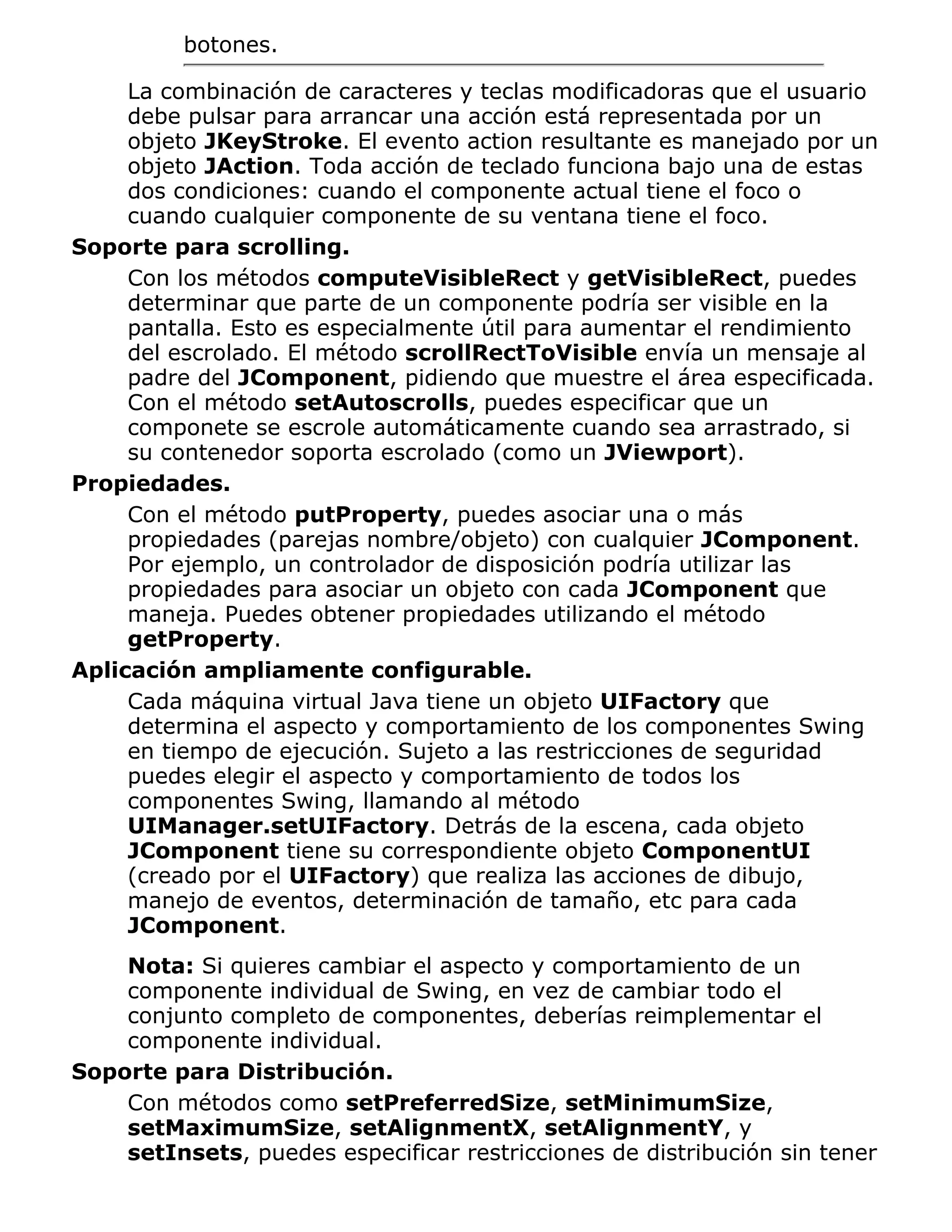 botones.

     La combinación de caracteres y teclas modificadoras que el usuario
     debe pulsar para arrancar una acción está representada por un
     objeto JKeyStroke. El evento action resultante es manejado por un
     objeto JAction. Toda acción de teclado funciona bajo una de estas
     dos condiciones: cuando el componente actual tiene el foco o
     cuando cualquier componente de su ventana tiene el foco.
Soporte para scrolling.
     Con los métodos computeVisibleRect y getVisibleRect, puedes
     determinar que parte de un componente podría ser visible en la
     pantalla. Esto es especialmente útil para aumentar el rendimiento
     del escrolado. El método scrollRectToVisible envía un mensaje al
     padre del JComponent, pidiendo que muestre el área especificada.
     Con el método setAutoscrolls, puedes especificar que un
     componete se escrole automáticamente cuando sea arrastrado, si
     su contenedor soporta escrolado (como un JViewport).
Propiedades.
     Con el método putProperty, puedes asociar una o más
     propiedades (parejas nombre/objeto) con cualquier JComponent.
     Por ejemplo, un controlador de disposición podría utilizar las
     propiedades para asociar un objeto con cada JComponent que
     maneja. Puedes obtener propiedades utilizando el método
     getProperty.
Aplicación ampliamente configurable.
     Cada máquina virtual Java tiene un objeto UIFactory que
     determina el aspecto y comportamiento de los componentes Swing
     en tiempo de ejecución. Sujeto a las restricciones de seguridad
     puedes elegir el aspecto y comportamiento de todos los
     componentes Swing, llamando al método
     UIManager.setUIFactory. Detrás de la escena, cada objeto
     JComponent tiene su correspondiente objeto ComponentUI
     (creado por el UIFactory) que realiza las acciones de dibujo,
     manejo de eventos, determinación de tamaño, etc para cada
     JComponent.
    Nota: Si quieres cambiar el aspecto y comportamiento de un
    componente individual de Swing, en vez de cambiar todo el
    conjunto completo de componentes, deberías reimplementar el
    componente individual.
Soporte para Distribución.
    Con métodos como setPreferredSize, setMinimumSize,
    setMaximumSize, setAlignmentX, setAlignmentY, y
    setInsets, puedes especificar restricciones de distribución sin tener
 