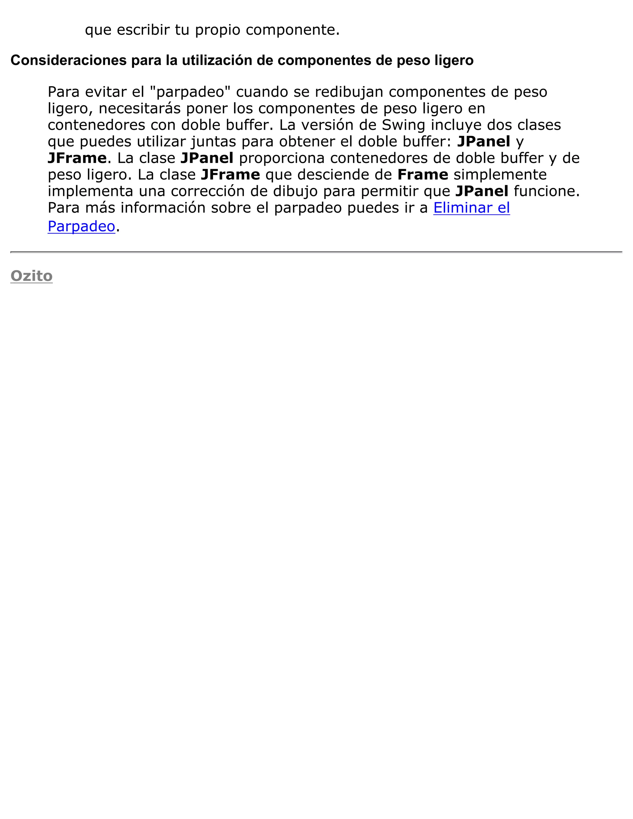 que escribir tu propio componente.

Consideraciones para la utilización de componentes de peso ligero

     Para evitar el "parpadeo" cuando se redibujan componentes de peso
     ligero, necesitarás poner los componentes de peso ligero en
     contenedores con doble buffer. La versión de Swing incluye dos clases
     que puedes utilizar juntas para obtener el doble buffer: JPanel y
     JFrame. La clase JPanel proporciona contenedores de doble buffer y de
     peso ligero. La clase JFrame que desciende de Frame simplemente
     implementa una corrección de dibujo para permitir que JPanel funcione.
     Para más información sobre el parpadeo puedes ir a Eliminar el
     Parpadeo.


Ozito
 