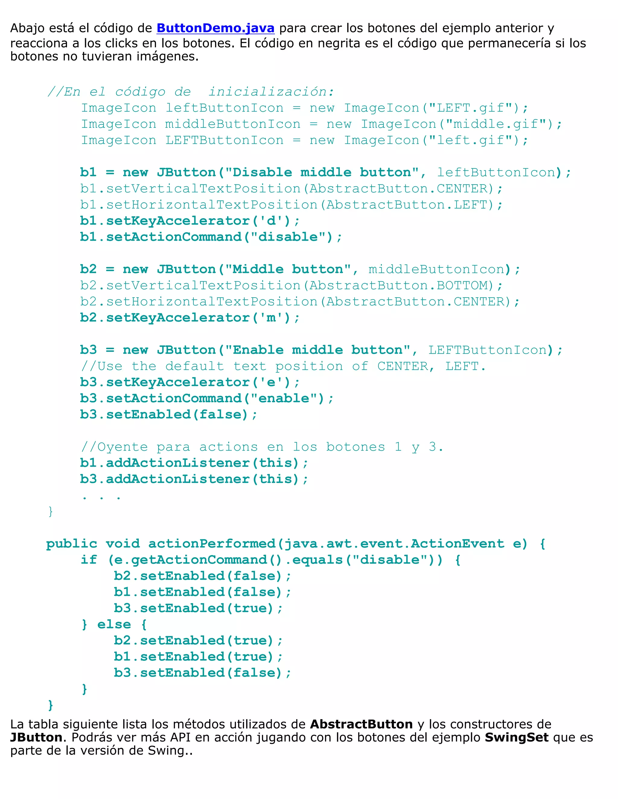 Abajo está el código de ButtonDemo.java para crear los botones del ejemplo anterior y
reacciona a los clicks en los botones. El código en negrita es el código que permanecería si los
botones no tuvieran imágenes.

      //En el código de inicialización:
          ImageIcon leftButtonIcon = new ImageIcon("LEFT.gif");
          ImageIcon middleButtonIcon = new ImageIcon("middle.gif");
          ImageIcon LEFTButtonIcon = new ImageIcon("left.gif");

           b1 = new JButton("Disable middle button", leftButtonIcon);
           b1.setVerticalTextPosition(AbstractButton.CENTER);
           b1.setHorizontalTextPosition(AbstractButton.LEFT);
           b1.setKeyAccelerator('d');
           b1.setActionCommand("disable");

           b2 = new JButton("Middle button", middleButtonIcon);
           b2.setVerticalTextPosition(AbstractButton.BOTTOM);
           b2.setHorizontalTextPosition(AbstractButton.CENTER);
           b2.setKeyAccelerator('m');

           b3 = new JButton("Enable middle button", LEFTButtonIcon);
           //Use the default text position of CENTER, LEFT.
           b3.setKeyAccelerator('e');
           b3.setActionCommand("enable");
           b3.setEnabled(false);

           //Oyente para actions en los botones 1 y 3.
           b1.addActionListener(this);
           b3.addActionListener(this);
           . . .
      }

      public void actionPerformed(java.awt.event.ActionEvent e) {
          if (e.getActionCommand().equals("disable")) {
              b2.setEnabled(false);
              b1.setEnabled(false);
              b3.setEnabled(true);
          } else {
              b2.setEnabled(true);
              b1.setEnabled(true);
              b3.setEnabled(false);
          }
      }
La tabla siguiente lista los métodos utilizados de AbstractButton y los constructores de
JButton. Podrás ver más API en acción jugando con los botones del ejemplo SwingSet que es
parte de la versión de Swing..
 