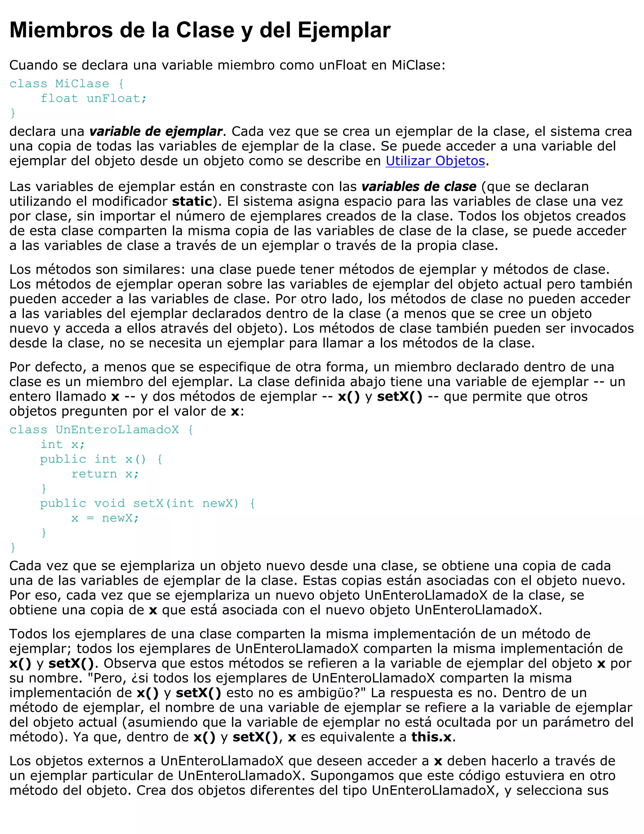 Miembros de la Clase y del Ejemplar
Cuando se declara una variable miembro como unFloat en MiClase:
class MiClase {
     float unFloat;
}
declara una variable de ejemplar. Cada vez que se crea un ejemplar de la clase, el sistema crea
una copia de todas las variables de ejemplar de la clase. Se puede acceder a una variable del
ejemplar del objeto desde un objeto como se describe en Utilizar Objetos.
Las variables de ejemplar están en constraste con las variables de clase (que se declaran
utilizando el modificador static). El sistema asigna espacio para las variables de clase una vez
por clase, sin importar el número de ejemplares creados de la clase. Todos los objetos creados
de esta clase comparten la misma copia de las variables de clase de la clase, se puede acceder
a las variables de clase a través de un ejemplar o través de la propia clase.
Los métodos son similares: una clase puede tener métodos de ejemplar y métodos de clase.
Los métodos de ejemplar operan sobre las variables de ejemplar del objeto actual pero también
pueden acceder a las variables de clase. Por otro lado, los métodos de clase no pueden acceder
a las variables del ejemplar declarados dentro de la clase (a menos que se cree un objeto
nuevo y acceda a ellos através del objeto). Los métodos de clase también pueden ser invocados
desde la clase, no se necesita un ejemplar para llamar a los métodos de la clase.
Por defecto, a menos que se especifique de otra forma, un miembro declarado dentro de una
clase es un miembro del ejemplar. La clase definida abajo tiene una variable de ejemplar -- un
entero llamado x -- y dos métodos de ejemplar -- x() y setX() -- que permite que otros
objetos pregunten por el valor de x:
class UnEnteroLlamadoX {
     int x;
     public int x() {
          return x;
     }
     public void setX(int newX) {
          x = newX;
     }
}
Cada vez que se ejemplariza un objeto nuevo desde una clase, se obtiene una copia de cada
una de las variables de ejemplar de la clase. Estas copias están asociadas con el objeto nuevo.
Por eso, cada vez que se ejemplariza un nuevo objeto UnEnteroLlamadoX de la clase, se
obtiene una copia de x que está asociada con el nuevo objeto UnEnteroLlamadoX.
Todos los ejemplares de una clase comparten la misma implementación de un método de
ejemplar; todos los ejemplares de UnEnteroLlamadoX comparten la misma implementación de
x() y setX(). Observa que estos métodos se refieren a la variable de ejemplar del objeto x por
su nombre. "Pero, ¿si todos los ejemplares de UnEnteroLlamadoX comparten la misma
implementación de x() y setX() esto no es ambigüo?" La respuesta es no. Dentro de un
método de ejemplar, el nombre de una variable de ejemplar se refiere a la variable de ejemplar
del objeto actual (asumiendo que la variable de ejemplar no está ocultada por un parámetro del
método). Ya que, dentro de x() y setX(), x es equivalente a this.x.
Los objetos externos a UnEnteroLlamadoX que deseen acceder a x deben hacerlo a través de
un ejemplar particular de UnEnteroLlamadoX. Supongamos que este código estuviera en otro
método del objeto. Crea dos objetos diferentes del tipo UnEnteroLlamadoX, y selecciona sus
 
