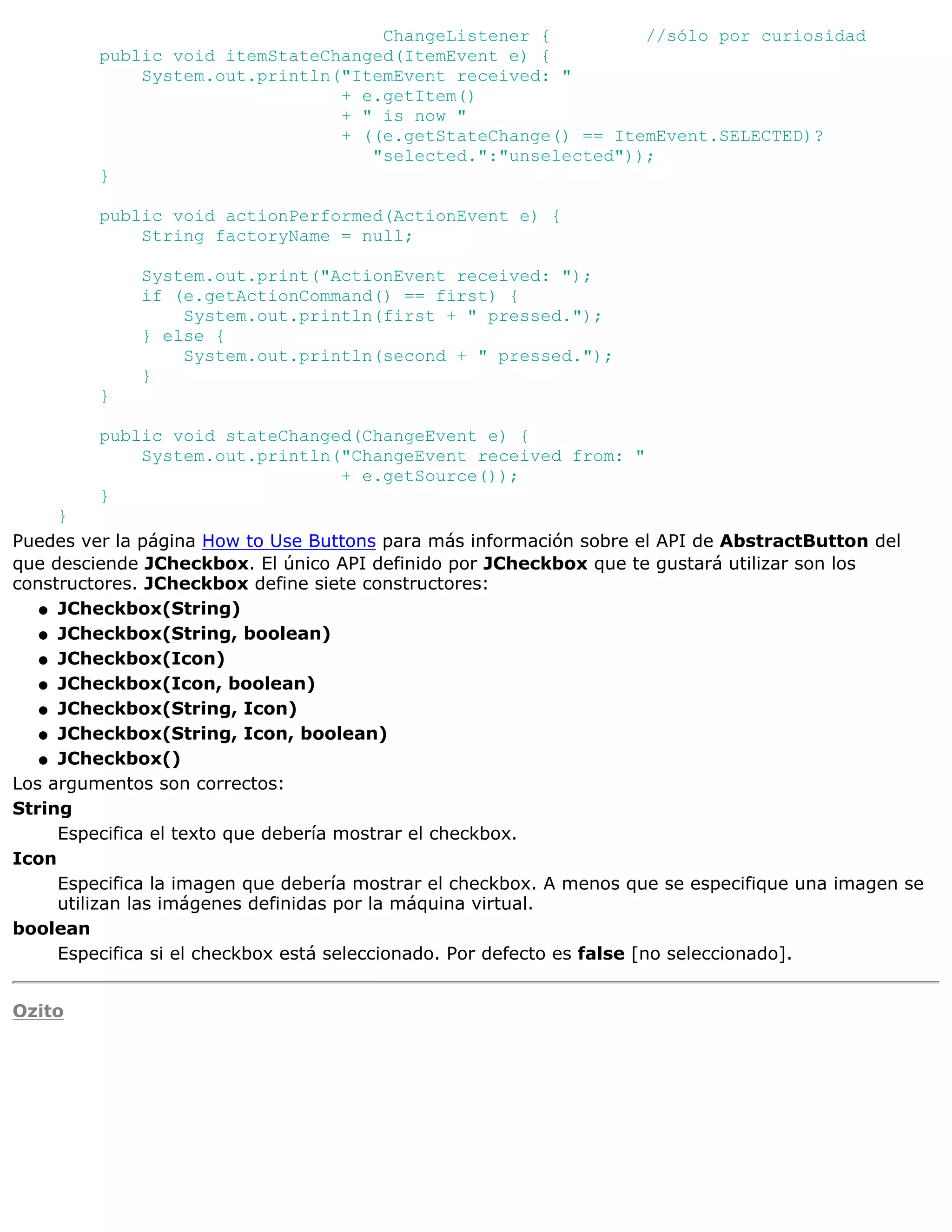 ChangeListener {         //sólo por curiosidad
         public void itemStateChanged(ItemEvent e) {
             System.out.println("ItemEvent received: "
                                + e.getItem()
                                + " is now "
                                + ((e.getStateChange() == ItemEvent.SELECTED)?
                                   "selected.":"unselected"));
         }

         public void actionPerformed(ActionEvent e) {
             String factoryName = null;

              System.out.print("ActionEvent received: ");
              if (e.getActionCommand() == first) {
                  System.out.println(first + " pressed.");
              } else {
                  System.out.println(second + " pressed.");
              }
         }

         public void stateChanged(ChangeEvent e) {
             System.out.println("ChangeEvent received from: "
                                + e.getSource());
         }
     }
Puedes ver la página How to Use Buttons para más información sobre el API de AbstractButton del
que desciende JCheckbox. El único API definido por JCheckbox que te gustará utilizar son los
constructores. JCheckbox define siete constructores:
   q JCheckbox(String)

   q JCheckbox(String, boolean)

   q JCheckbox(Icon)

   q JCheckbox(Icon, boolean)

   q JCheckbox(String, Icon)

   q JCheckbox(String, Icon, boolean)

   q JCheckbox()

Los argumentos son correctos:
String
     Especifica el texto que debería mostrar el checkbox.
Icon
     Especifica la imagen que debería mostrar el checkbox. A menos que se especifique una imagen se
     utilizan las imágenes definidas por la máquina virtual.
boolean
     Especifica si el checkbox está seleccionado. Por defecto es false [no seleccionado].


Ozito
 