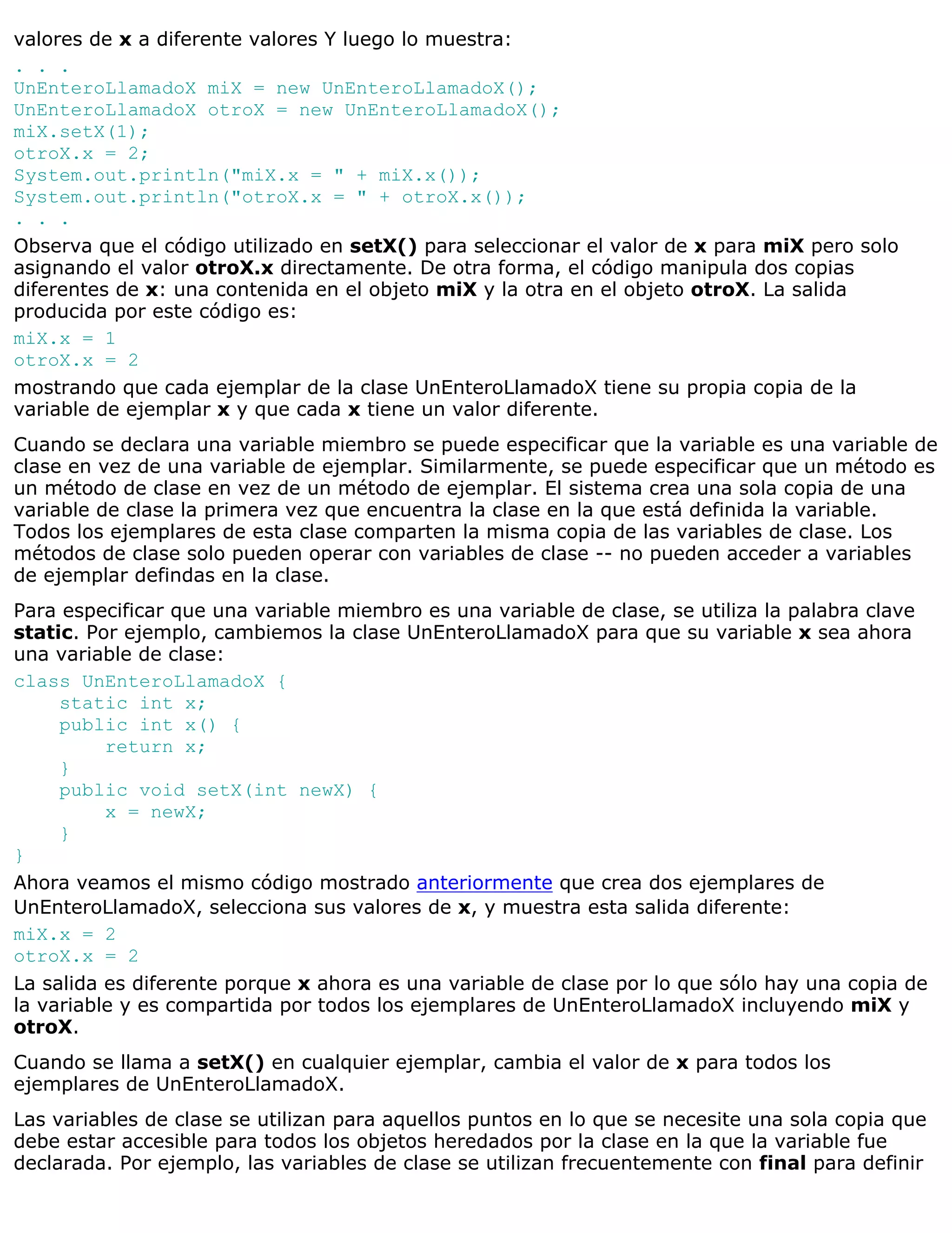 valores de x a diferente valores Y luego lo muestra:
. . .
UnEnteroLlamadoX miX = new UnEnteroLlamadoX();
UnEnteroLlamadoX otroX = new UnEnteroLlamadoX();
miX.setX(1);
otroX.x = 2;
System.out.println("miX.x = " + miX.x());
System.out.println("otroX.x = " + otroX.x());
. . .
Observa que el código utilizado en setX() para seleccionar el valor de x para miX pero solo
asignando el valor otroX.x directamente. De otra forma, el código manipula dos copias
diferentes de x: una contenida en el objeto miX y la otra en el objeto otroX. La salida
producida por este código es:
miX.x = 1
otroX.x = 2
mostrando que cada ejemplar de la clase UnEnteroLlamadoX tiene su propia copia de la
variable de ejemplar x y que cada x tiene un valor diferente.
Cuando se declara una variable miembro se puede especificar que la variable es una variable de
clase en vez de una variable de ejemplar. Similarmente, se puede especificar que un método es
un método de clase en vez de un método de ejemplar. El sistema crea una sola copia de una
variable de clase la primera vez que encuentra la clase en la que está definida la variable.
Todos los ejemplares de esta clase comparten la misma copia de las variables de clase. Los
métodos de clase solo pueden operar con variables de clase -- no pueden acceder a variables
de ejemplar defindas en la clase.
Para especificar que una variable miembro es una variable de clase, se utiliza la palabra clave
static. Por ejemplo, cambiemos la clase UnEnteroLlamadoX para que su variable x sea ahora
una variable de clase:
class UnEnteroLlamadoX {
     static int x;
     public int x() {
          return x;
     }
     public void setX(int newX) {
          x = newX;
     }
}
Ahora veamos el mismo código mostrado anteriormente que crea dos ejemplares de
UnEnteroLlamadoX, selecciona sus valores de x, y muestra esta salida diferente:
miX.x = 2
otroX.x = 2
La salida es diferente porque x ahora es una variable de clase por lo que sólo hay una copia de
la variable y es compartida por todos los ejemplares de UnEnteroLlamadoX incluyendo miX y
otroX.
Cuando se llama a setX() en cualquier ejemplar, cambia el valor de x para todos los
ejemplares de UnEnteroLlamadoX.
Las variables de clase se utilizan para aquellos puntos en lo que se necesite una sola copia que
debe estar accesible para todos los objetos heredados por la clase en la que la variable fue
declarada. Por ejemplo, las variables de clase se utilizan frecuentemente con final para definir
 