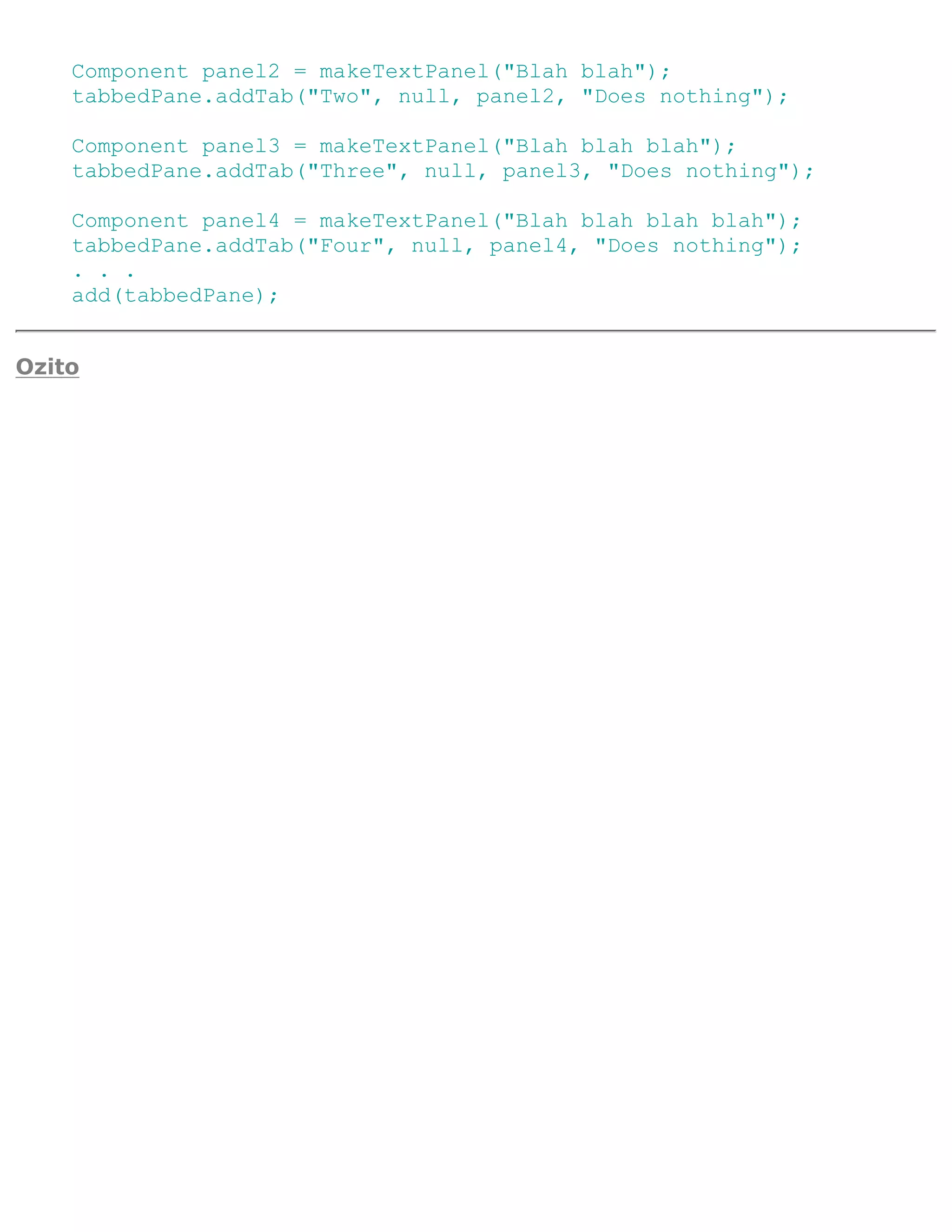 Component panel2 = makeTextPanel("Blah blah");
    tabbedPane.addTab("Two", null, panel2, "Does nothing");

    Component panel3 = makeTextPanel("Blah blah blah");
    tabbedPane.addTab("Three", null, panel3, "Does nothing");

    Component panel4 = makeTextPanel("Blah blah blah blah");
    tabbedPane.addTab("Four", null, panel4, "Does nothing");
    . . .
    add(tabbedPane);


Ozito
 