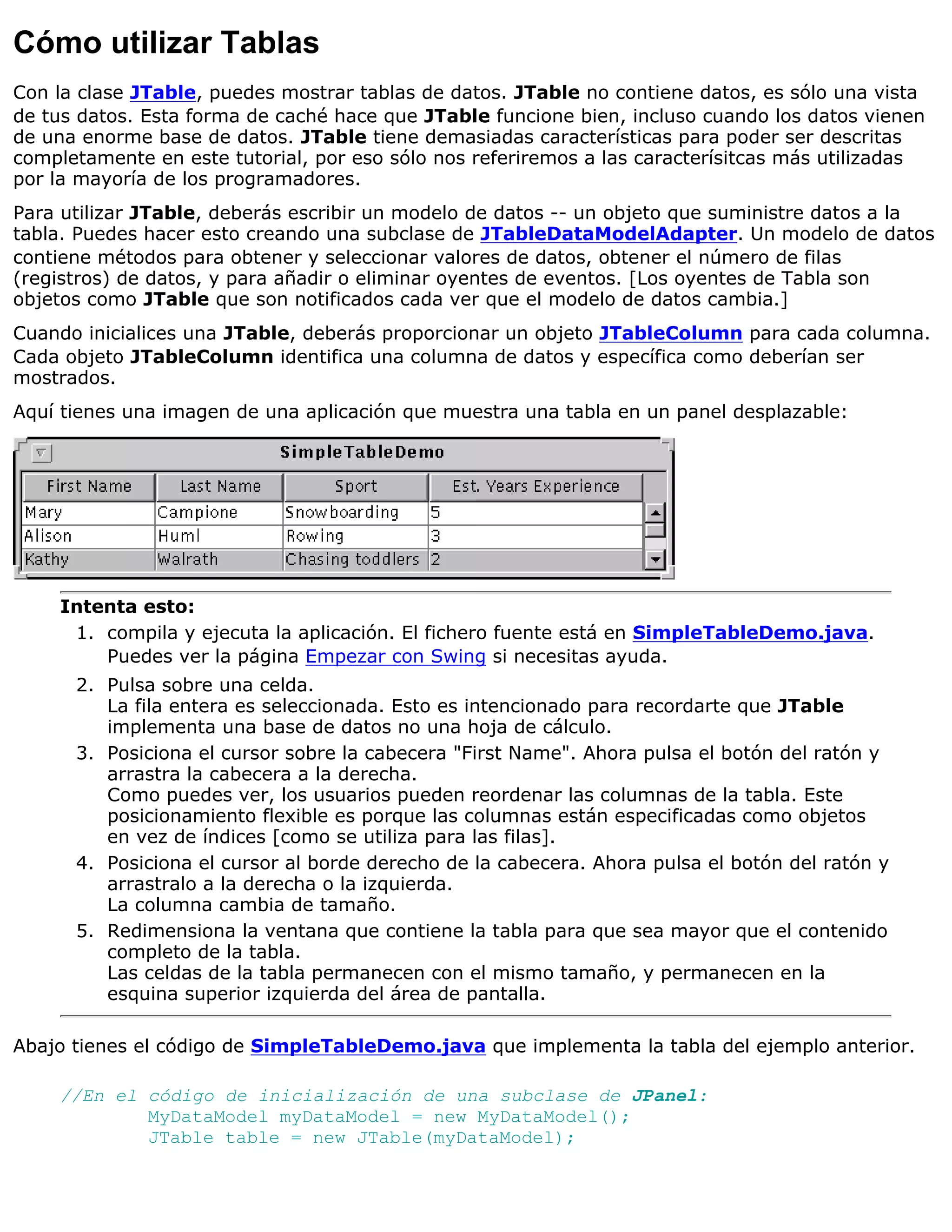 Cómo utilizar Tablas
Con la clase JTable, puedes mostrar tablas de datos. JTable no contiene datos, es sólo una vista
de tus datos. Esta forma de caché hace que JTable funcione bien, incluso cuando los datos vienen
de una enorme base de datos. JTable tiene demasiadas características para poder ser descritas
completamente en este tutorial, por eso sólo nos referiremos a las caracterísitcas más utilizadas
por la mayoría de los programadores.
Para utilizar JTable, deberás escribir un modelo de datos -- un objeto que suministre datos a la
tabla. Puedes hacer esto creando una subclase de JTableDataModelAdapter. Un modelo de datos
contiene métodos para obtener y seleccionar valores de datos, obtener el número de filas
(registros) de datos, y para añadir o eliminar oyentes de eventos. [Los oyentes de Tabla son
objetos como JTable que son notificados cada ver que el modelo de datos cambia.]
Cuando inicialices una JTable, deberás proporcionar un objeto JTableColumn para cada columna.
Cada objeto JTableColumn identifica una columna de datos y específica como deberían ser
mostrados.
Aquí tienes una imagen de una aplicación que muestra una tabla en un panel desplazable:




     Intenta esto:
      1. compila y ejecuta la aplicación. El fichero fuente está en SimpleTableDemo.java.
         Puedes ver la página Empezar con Swing si necesitas ayuda.
      2. Pulsa sobre una celda.
         La fila entera es seleccionada. Esto es intencionado para recordarte que JTable
         implementa una base de datos no una hoja de cálculo.
      3. Posiciona el cursor sobre la cabecera "First Name". Ahora pulsa el botón del ratón y
         arrastra la cabecera a la derecha.
         Como puedes ver, los usuarios pueden reordenar las columnas de la tabla. Este
         posicionamiento flexible es porque las columnas están especificadas como objetos
         en vez de índices [como se utiliza para las filas].
      4. Posiciona el cursor al borde derecho de la cabecera. Ahora pulsa el botón del ratón y
         arrastralo a la derecha o la izquierda.
         La columna cambia de tamaño.
      5. Redimensiona la ventana que contiene la tabla para que sea mayor que el contenido
         completo de la tabla.
         Las celdas de la tabla permanecen con el mismo tamaño, y permanecen en la
         esquina superior izquierda del área de pantalla.

Abajo tienes el código de SimpleTableDemo.java que implementa la tabla del ejemplo anterior.

     //En el código de inicialización de una subclase de JPanel:
             MyDataModel myDataModel = new MyDataModel();
             JTable table = new JTable(myDataModel);
 