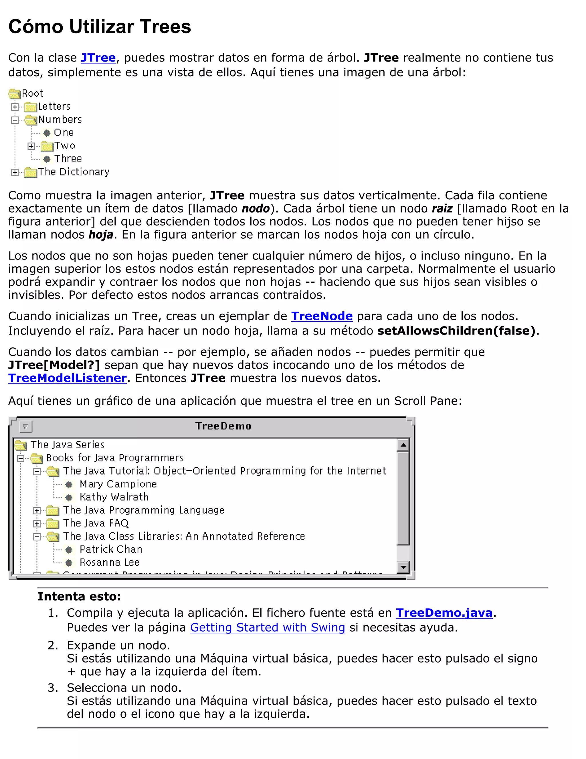 Cómo Utilizar Trees
Con la clase JTree, puedes mostrar datos en forma de árbol. JTree realmente no contiene tus
datos, simplemente es una vista de ellos. Aquí tienes una imagen de una árbol:




Como muestra la imagen anterior, JTree muestra sus datos verticalmente. Cada fila contiene
exactamente un ítem de datos [llamado nodo). Cada árbol tiene un nodo raiz [llamado Root en la
figura anterior] del que descienden todos los nodos. Los nodos que no pueden tener hijso se
llaman nodos hoja. En la figura anterior se marcan los nodos hoja con un círculo.
Los nodos que no son hojas pueden tener cualquier número de hijos, o incluso ninguno. En la
imagen superior los estos nodos están representados por una carpeta. Normalmente el usuario
podrá expandir y contraer los nodos que non hojas -- haciendo que sus hijos sean visibles o
invisibles. Por defecto estos nodos arrancas contraidos.
Cuando inicializas un Tree, creas un ejemplar de TreeNode para cada uno de los nodos.
Incluyendo el raíz. Para hacer un nodo hoja, llama a su método setAllowsChildren(false).
Cuando los datos cambian -- por ejemplo, se añaden nodos -- puedes permitir que
JTree[Model?] sepan que hay nuevos datos incocando uno de los métodos de
TreeModelListener. Entonces JTree muestra los nuevos datos.

Aquí tienes un gráfico de una aplicación que muestra el tree en un Scroll Pane:




     Intenta esto:
      1. Compila y ejecuta la aplicación. El fichero fuente está en TreeDemo.java.
         Puedes ver la página Getting Started with Swing si necesitas ayuda.
      2. Expande un nodo.
         Si estás utilizando una Máquina virtual básica, puedes hacer esto pulsado el signo
         + que hay a la izquierda del ítem.
      3. Selecciona un nodo.
         Si estás utilizando una Máquina virtual básica, puedes hacer esto pulsado el texto
         del nodo o el icono que hay a la izquierda.
 