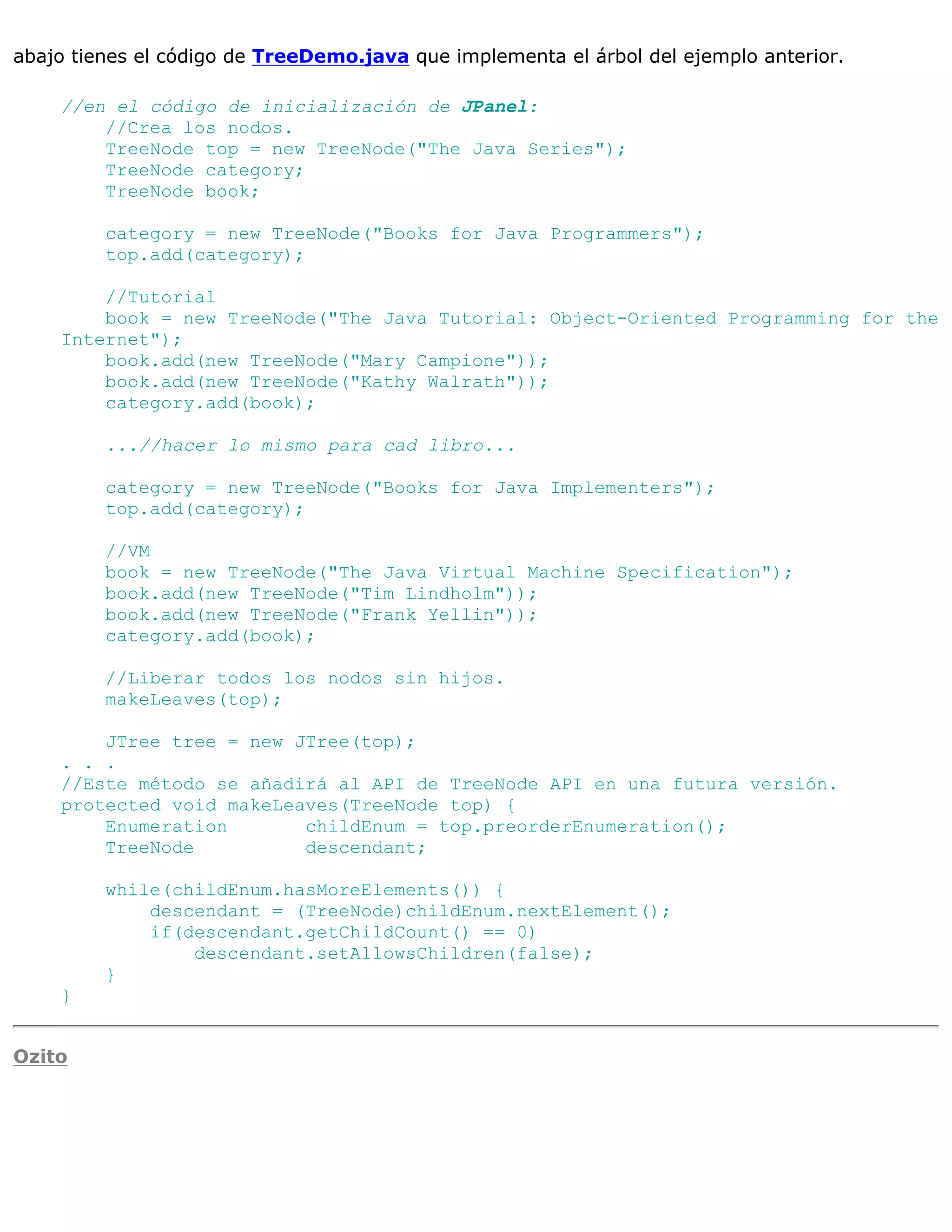 abajo tienes el código de TreeDemo.java que implementa el árbol del ejemplo anterior.

    //en el código de inicialización de JPanel:
        //Crea los nodos.
        TreeNode top = new TreeNode("The Java Series");
        TreeNode category;
        TreeNode book;

         category = new TreeNode("Books for Java Programmers");
         top.add(category);

        //Tutorial
        book = new TreeNode("The Java Tutorial: Object-Oriented Programming for the
    Internet");
        book.add(new TreeNode("Mary Campione"));
        book.add(new TreeNode("Kathy Walrath"));
        category.add(book);

         ...//hacer lo mismo para cad libro...

         category = new TreeNode("Books for Java Implementers");
         top.add(category);

         //VM
         book = new TreeNode("The Java Virtual Machine Specification");
         book.add(new TreeNode("Tim Lindholm"));
         book.add(new TreeNode("Frank Yellin"));
         category.add(book);

         //Liberar todos los nodos sin hijos.
         makeLeaves(top);

        JTree tree = new JTree(top);
    . . .
    //Este método se añadirá al API de TreeNode API en una futura versión.
    protected void makeLeaves(TreeNode top) {
        Enumeration       childEnum = top.preorderEnumeration();
        TreeNode          descendant;

         while(childEnum.hasMoreElements()) {
             descendant = (TreeNode)childEnum.nextElement();
             if(descendant.getChildCount() == 0)
                 descendant.setAllowsChildren(false);
         }
    }


Ozito
 