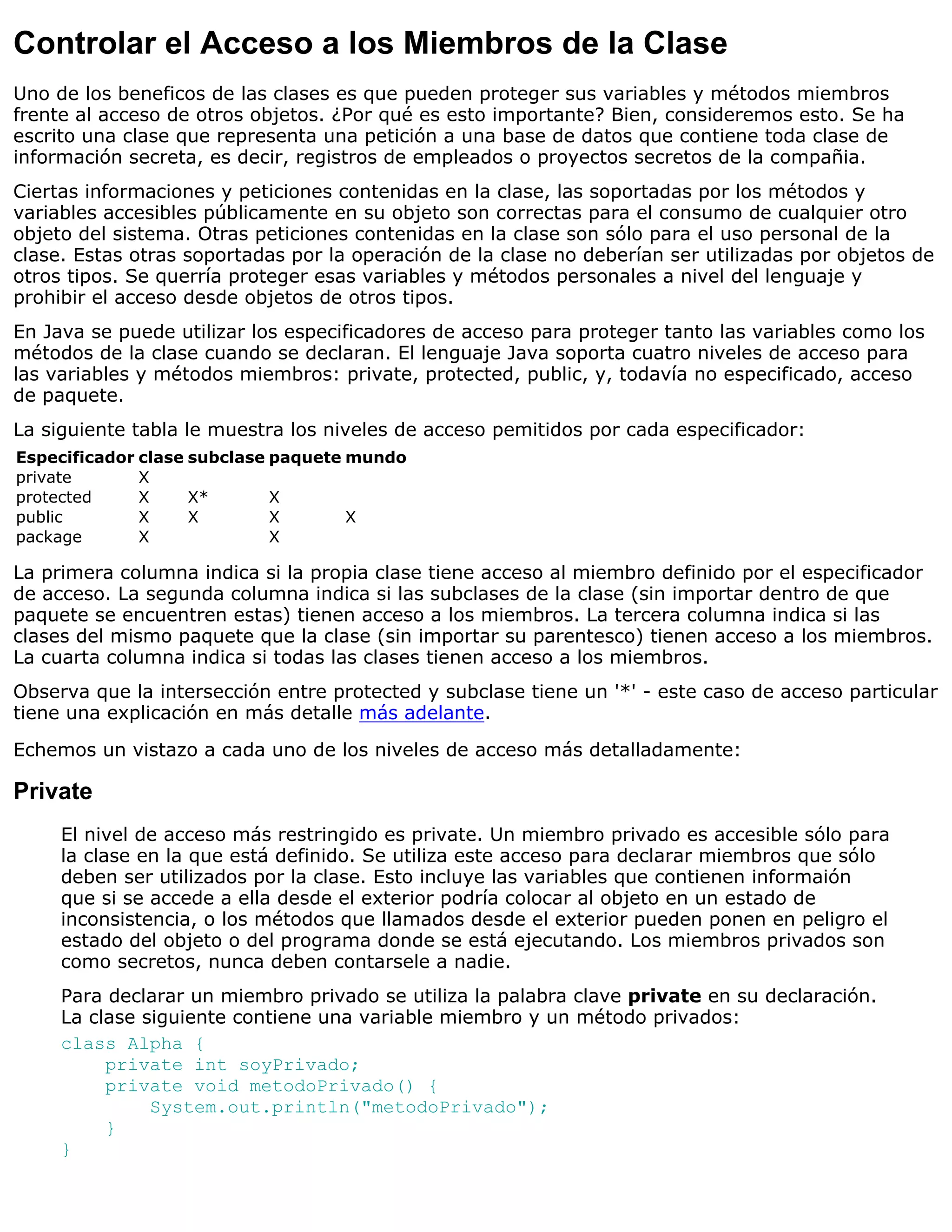 Controlar el Acceso a los Miembros de la Clase
Uno de los beneficos de las clases es que pueden proteger sus variables y métodos miembros
frente al acceso de otros objetos. ¿Por qué es esto importante? Bien, consideremos esto. Se ha
escrito una clase que representa una petición a una base de datos que contiene toda clase de
información secreta, es decir, registros de empleados o proyectos secretos de la compañia.
Ciertas informaciones y peticiones contenidas en la clase, las soportadas por los métodos y
variables accesibles públicamente en su objeto son correctas para el consumo de cualquier otro
objeto del sistema. Otras peticiones contenidas en la clase son sólo para el uso personal de la
clase. Estas otras soportadas por la operación de la clase no deberían ser utilizadas por objetos de
otros tipos. Se querría proteger esas variables y métodos personales a nivel del lenguaje y
prohibir el acceso desde objetos de otros tipos.
En Java se puede utilizar los especificadores de acceso para proteger tanto las variables como los
métodos de la clase cuando se declaran. El lenguaje Java soporta cuatro niveles de acceso para
las variables y métodos miembros: private, protected, public, y, todavía no especificado, acceso
de paquete.
La siguiente tabla le muestra los niveles de acceso pemitidos por cada especificador:
Especificador clase subclase paquete mundo
private       X
protected     X     X*       X
public        X     X        X       X
package       X              X

La primera columna indica si la propia clase tiene acceso al miembro definido por el especificador
de acceso. La segunda columna indica si las subclases de la clase (sin importar dentro de que
paquete se encuentren estas) tienen acceso a los miembros. La tercera columna indica si las
clases del mismo paquete que la clase (sin importar su parentesco) tienen acceso a los miembros.
La cuarta columna indica si todas las clases tienen acceso a los miembros.
Observa que la intersección entre protected y subclase tiene un '*' - este caso de acceso particular
tiene una explicación en más detalle más adelante.

Echemos un vistazo a cada uno de los niveles de acceso más detalladamente:

Private
     El nivel de acceso más restringido es private. Un miembro privado es accesible sólo para
     la clase en la que está definido. Se utiliza este acceso para declarar miembros que sólo
     deben ser utilizados por la clase. Esto incluye las variables que contienen informaión
     que si se accede a ella desde el exterior podría colocar al objeto en un estado de
     inconsistencia, o los métodos que llamados desde el exterior pueden ponen en peligro el
     estado del objeto o del programa donde se está ejecutando. Los miembros privados son
     como secretos, nunca deben contarsele a nadie.
     Para declarar un miembro privado se utiliza la palabra clave private en su declaración.
     La clase siguiente contiene una variable miembro y un método privados:
     class Alpha {
          private int soyPrivado;
          private void metodoPrivado() {
               System.out.println("metodoPrivado");
          }
     }
 