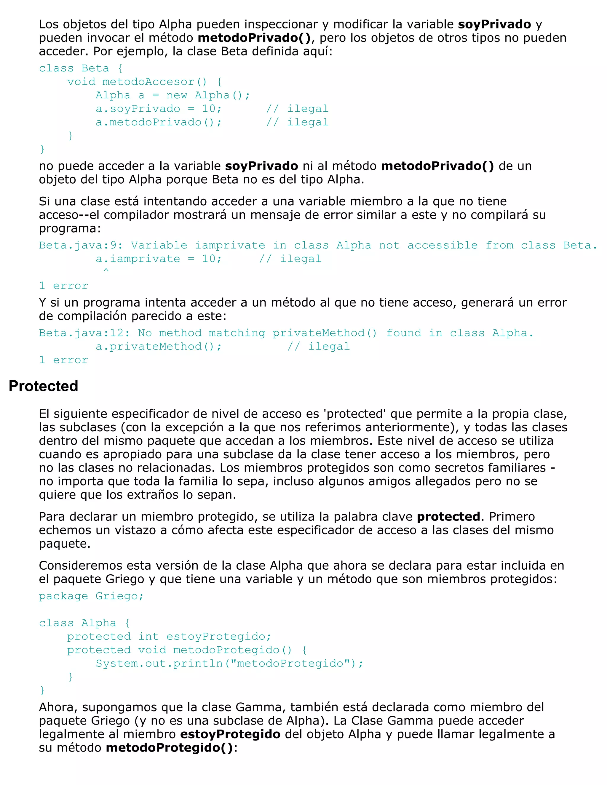 Los objetos del tipo Alpha pueden inspeccionar y modificar la variable soyPrivado y
   pueden invocar el método metodoPrivado(), pero los objetos de otros tipos no pueden
   acceder. Por ejemplo, la clase Beta definida aquí:
   class Beta {
        void metodoAccesor() {
            Alpha a = new Alpha();
            a.soyPrivado = 10;           // ilegal
            a.metodoPrivado();           // ilegal
        }
   }
   no puede acceder a la variable soyPrivado ni al método metodoPrivado() de un
   objeto del tipo Alpha porque Beta no es del tipo Alpha.
   Si una clase está intentando acceder a una variable miembro a la que no tiene
   acceso--el compilador mostrará un mensaje de error similar a este y no compilará su
   programa:
   Beta.java:9: Variable iamprivate in class Alpha not accessible from class Beta.
             a.iamprivate = 10;        // ilegal
              ^
   1 error
   Y si un programa intenta acceder a un método al que no tiene acceso, generará un error
   de compilación parecido a este:
   Beta.java:12: No method matching privateMethod() found in class Alpha.
             a.privateMethod();             // ilegal
   1 error

Protected
   El siguiente especificador de nivel de acceso es 'protected' que permite a la propia clase,
   las subclases (con la excepción a la que nos referimos anteriormente), y todas las clases
   dentro del mismo paquete que accedan a los miembros. Este nivel de acceso se utiliza
   cuando es apropiado para una subclase da la clase tener acceso a los miembros, pero
   no las clases no relacionadas. Los miembros protegidos son como secretos familiares -
   no importa que toda la familia lo sepa, incluso algunos amigos allegados pero no se
   quiere que los extraños lo sepan.
   Para declarar un miembro protegido, se utiliza la palabra clave protected. Primero
   echemos un vistazo a cómo afecta este especificador de acceso a las clases del mismo
   paquete.
   Consideremos esta versión de la clase Alpha que ahora se declara para estar incluida en
   el paquete Griego y que tiene una variable y un método que son miembros protegidos:
   package Griego;

   class Alpha {
        protected int estoyProtegido;
        protected void metodoProtegido() {
            System.out.println("metodoProtegido");
        }
   }
   Ahora, supongamos que la clase Gamma, también está declarada como miembro del
   paquete Griego (y no es una subclase de Alpha). La Clase Gamma puede acceder
   legalmente al miembro estoyProtegido del objeto Alpha y puede llamar legalmente a
   su método metodoProtegido():
 