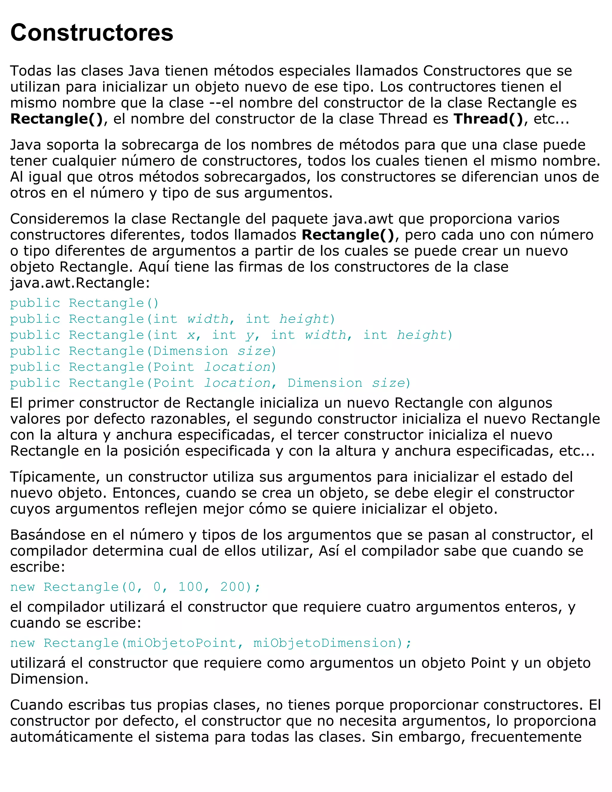 Constructores
Todas las clases Java tienen métodos especiales llamados Constructores que se
utilizan para inicializar un objeto nuevo de ese tipo. Los contructores tienen el
mismo nombre que la clase --el nombre del constructor de la clase Rectangle es
Rectangle(), el nombre del constructor de la clase Thread es Thread(), etc...
Java soporta la sobrecarga de los nombres de métodos para que una clase puede
tener cualquier número de constructores, todos los cuales tienen el mismo nombre.
Al igual que otros métodos sobrecargados, los constructores se diferencian unos de
otros en el número y tipo de sus argumentos.
Consideremos la clase Rectangle del paquete java.awt que proporciona varios
constructores diferentes, todos llamados Rectangle(), pero cada uno con número
o tipo diferentes de argumentos a partir de los cuales se puede crear un nuevo
objeto Rectangle. Aquí tiene las firmas de los constructores de la clase
java.awt.Rectangle:
public Rectangle()
public Rectangle(int width, int height)
public Rectangle(int x, int y, int width, int height)
public Rectangle(Dimension size)
public Rectangle(Point location)
public Rectangle(Point location, Dimension size)
El primer constructor de Rectangle inicializa un nuevo Rectangle con algunos
valores por defecto razonables, el segundo constructor inicializa el nuevo Rectangle
con la altura y anchura especificadas, el tercer constructor inicializa el nuevo
Rectangle en la posición especificada y con la altura y anchura especificadas, etc...
Típicamente, un constructor utiliza sus argumentos para inicializar el estado del
nuevo objeto. Entonces, cuando se crea un objeto, se debe elegir el constructor
cuyos argumentos reflejen mejor cómo se quiere inicializar el objeto.
Basándose en el número y tipos de los argumentos que se pasan al constructor, el
compilador determina cual de ellos utilizar, Así el compilador sabe que cuando se
escribe:
new Rectangle(0, 0, 100, 200);
el compilador utilizará el constructor que requiere cuatro argumentos enteros, y
cuando se escribe:
new Rectangle(miObjetoPoint, miObjetoDimension);
utilizará el constructor que requiere como argumentos un objeto Point y un objeto
Dimension.
Cuando escribas tus propias clases, no tienes porque proporcionar constructores. El
constructor por defecto, el constructor que no necesita argumentos, lo proporciona
automáticamente el sistema para todas las clases. Sin embargo, frecuentemente
 