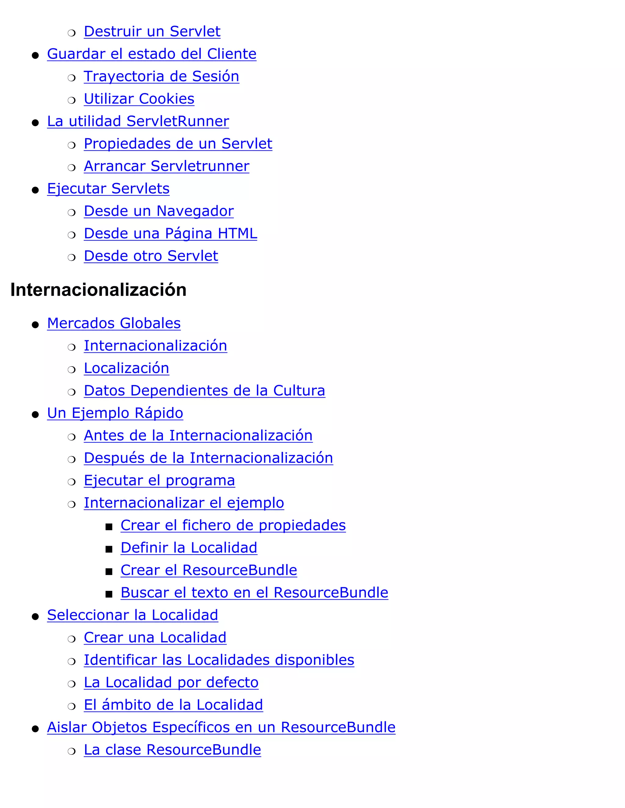 r   Destruir un Servlet
  q   Guardar el estado del Cliente
        r   Trayectoria de Sesión
        r   Utilizar Cookies
  q   La utilidad ServletRunner
        r   Propiedades de un Servlet
        r   Arrancar Servletrunner
  q   Ejecutar Servlets
        r   Desde un Navegador
        r   Desde una Página HTML
        r   Desde otro Servlet

Internacionalización
  q   Mercados Globales
        r   Internacionalización
        r   Localización
        r   Datos Dependientes de la Cultura
  q   Un Ejemplo Rápido
        r   Antes de la Internacionalización
        r   Después de la Internacionalización
        r   Ejecutar el programa
        r   Internacionalizar el ejemplo
               s   Crear el fichero de propiedades
               s   Definir la Localidad
               s   Crear el ResourceBundle
               s   Buscar el texto en el ResourceBundle
  q   Seleccionar la Localidad
        r   Crear una Localidad
        r   Identificar las Localidades disponibles
        r   La Localidad por defecto
        r   El ámbito de la Localidad
  q   Aislar Objetos Específicos en un ResourceBundle
        r   La clase ResourceBundle
 
