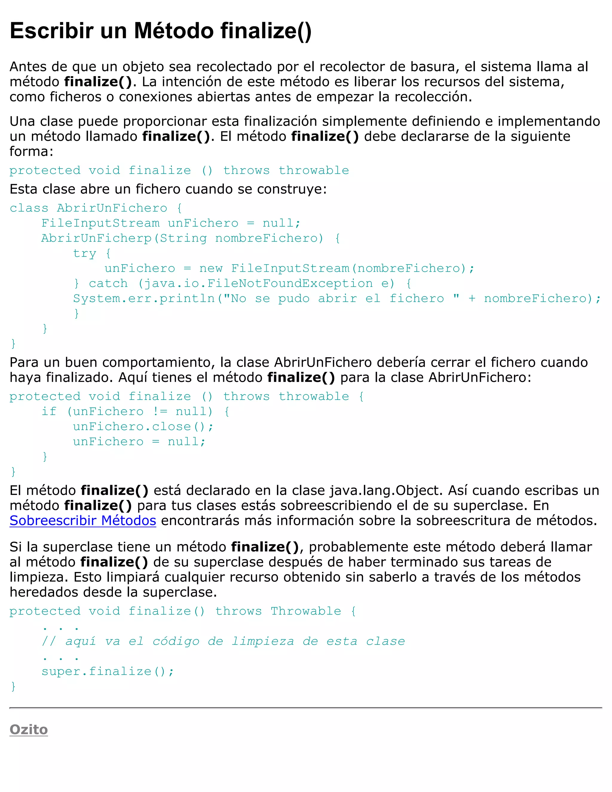 Escribir un Método finalize()
Antes de que un objeto sea recolectado por el recolector de basura, el sistema llama al
método finalize(). La intención de este método es liberar los recursos del sistema,
como ficheros o conexiones abiertas antes de empezar la recolección.
Una clase puede proporcionar esta finalización simplemente definiendo e implementando
un método llamado finalize(). El método finalize() debe declararse de la siguiente
forma:
protected void finalize () throws throwable
Esta clase abre un fichero cuando se construye:
class AbrirUnFichero {
     FileInputStream unFichero = null;
     AbrirUnFicherp(String nombreFichero) {
          try {
              unFichero = new FileInputStream(nombreFichero);
          } catch (java.io.FileNotFoundException e) {
          System.err.println("No se pudo abrir el fichero " + nombreFichero);
          }
     }
}
Para un buen comportamiento, la clase AbrirUnFichero debería cerrar el fichero cuando
haya finalizado. Aquí tienes el método finalize() para la clase AbrirUnFichero:
protected void finalize () throws throwable {
     if (unFichero != null) {
          unFichero.close();
          unFichero = null;
     }
}
El método finalize() está declarado en la clase java.lang.Object. Así cuando escribas un
método finalize() para tus clases estás sobreescribiendo el de su superclase. En
Sobreescribir Métodos encontrarás más información sobre la sobreescritura de métodos.

Si la superclase tiene un método finalize(), probablemente este método deberá llamar
al método finalize() de su superclase después de haber terminado sus tareas de
limpieza. Esto limpiará cualquier recurso obtenido sin saberlo a través de los métodos
heredados desde la superclase.
protected void finalize() throws Throwable {
      . . .
      // aquí va el código de limpieza de esta clase
      . . .
      super.finalize();
}


Ozito
 