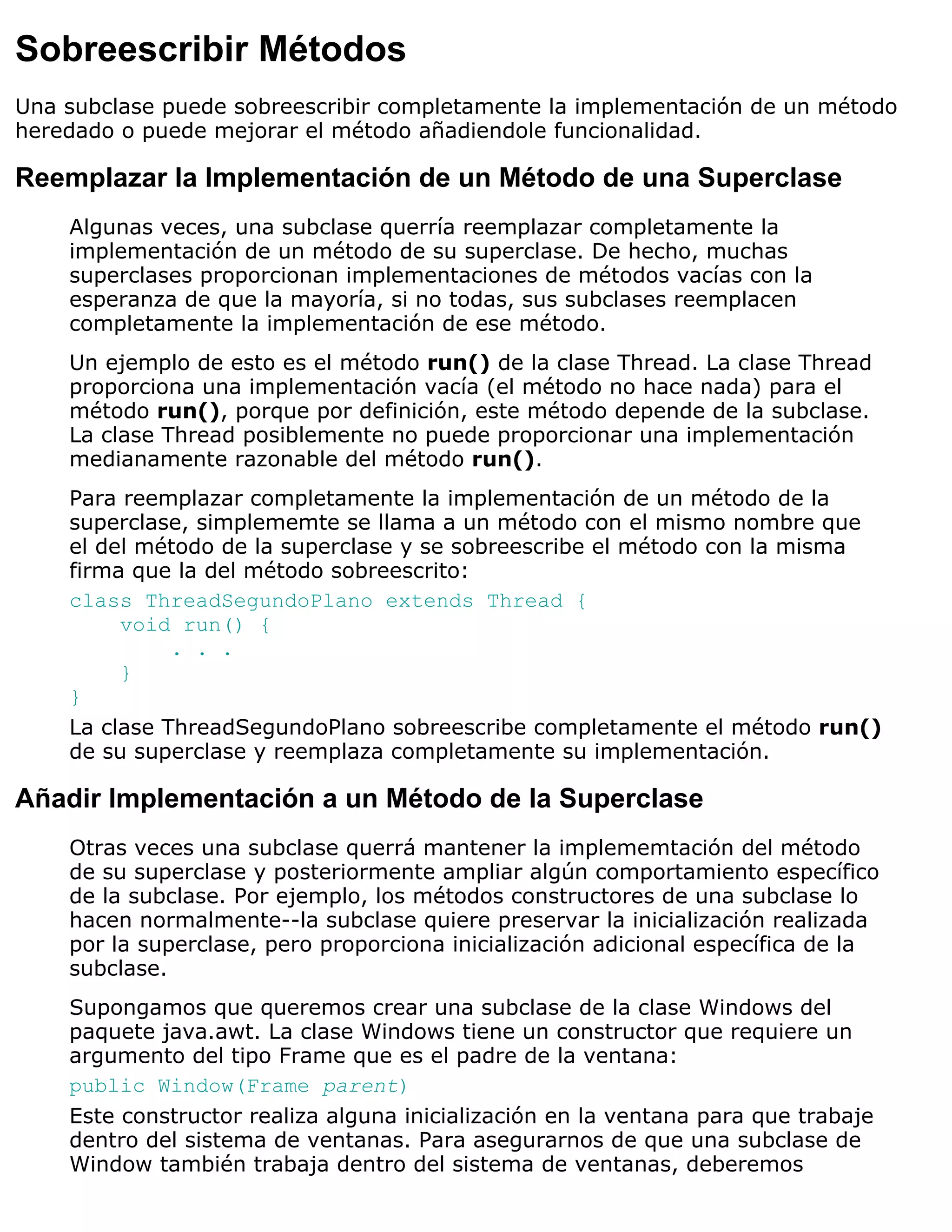 Sobreescribir Métodos
Una subclase puede sobreescribir completamente la implementación de un método
heredado o puede mejorar el método añadiendole funcionalidad.

Reemplazar la Implementación de un Método de una Superclase
    Algunas veces, una subclase querría reemplazar completamente la
    implementación de un método de su superclase. De hecho, muchas
    superclases proporcionan implementaciones de métodos vacías con la
    esperanza de que la mayoría, si no todas, sus subclases reemplacen
    completamente la implementación de ese método.
    Un ejemplo de esto es el método run() de la clase Thread. La clase Thread
    proporciona una implementación vacía (el método no hace nada) para el
    método run(), porque por definición, este método depende de la subclase.
    La clase Thread posiblemente no puede proporcionar una implementación
    medianamente razonable del método run().
    Para reemplazar completamente la implementación de un método de la
    superclase, simplememte se llama a un método con el mismo nombre que
    el del método de la superclase y se sobreescribe el método con la misma
    firma que la del método sobreescrito:
    class ThreadSegundoPlano extends Thread {
         void run() {
              . . .
         }
    }
    La clase ThreadSegundoPlano sobreescribe completamente el método run()
    de su superclase y reemplaza completamente su implementación.

Añadir Implementación a un Método de la Superclase
    Otras veces una subclase querrá mantener la implememtación del método
    de su superclase y posteriormente ampliar algún comportamiento específico
    de la subclase. Por ejemplo, los métodos constructores de una subclase lo
    hacen normalmente--la subclase quiere preservar la inicialización realizada
    por la superclase, pero proporciona inicialización adicional específica de la
    subclase.
    Supongamos que queremos crear una subclase de la clase Windows del
    paquete java.awt. La clase Windows tiene un constructor que requiere un
    argumento del tipo Frame que es el padre de la ventana:
    public Window(Frame parent)
    Este constructor realiza alguna inicialización en la ventana para que trabaje
    dentro del sistema de ventanas. Para asegurarnos de que una subclase de
    Window también trabaja dentro del sistema de ventanas, deberemos
 
