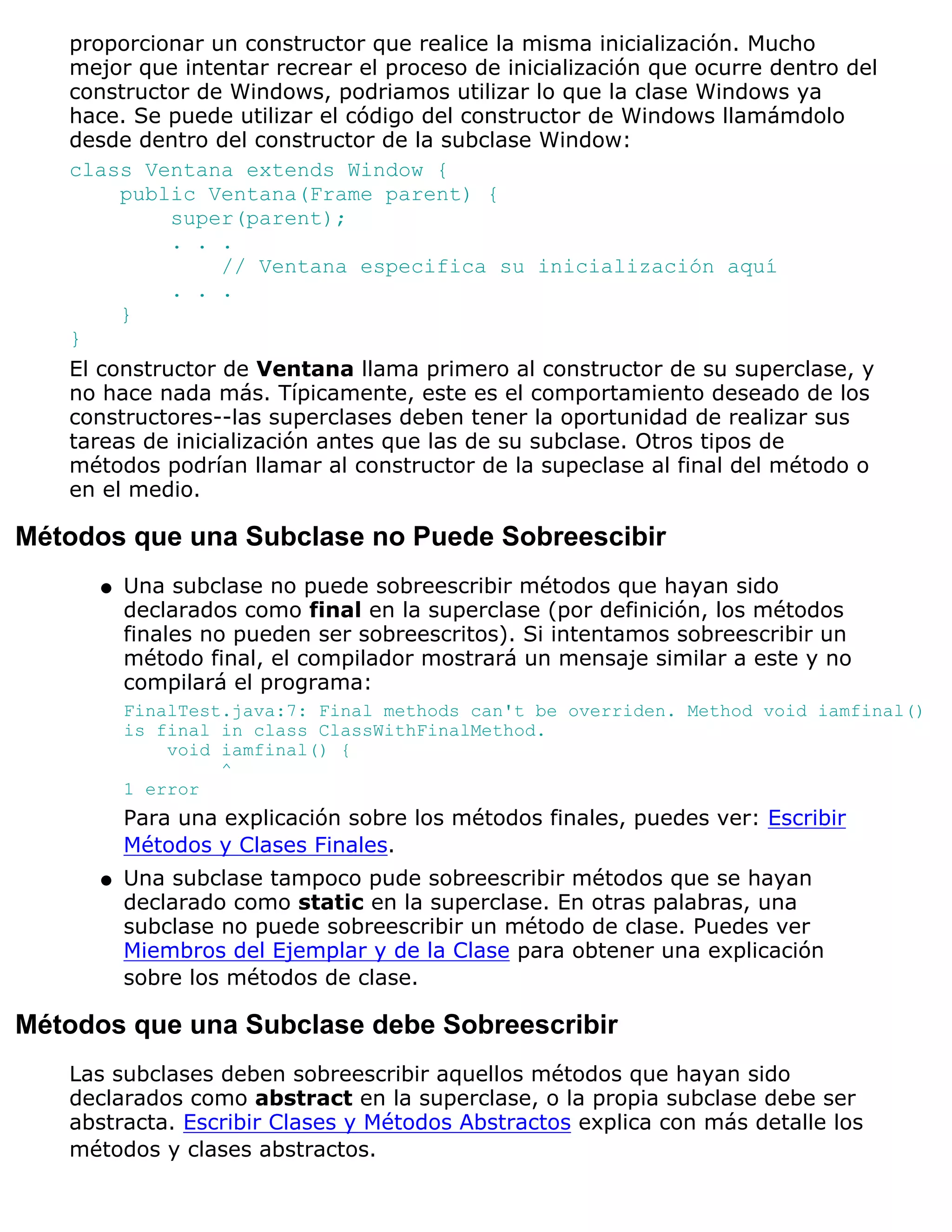 proporcionar un constructor que realice la misma inicialización. Mucho
   mejor que intentar recrear el proceso de inicialización que ocurre dentro del
   constructor de Windows, podriamos utilizar lo que la clase Windows ya
   hace. Se puede utilizar el código del constructor de Windows llamámdolo
   desde dentro del constructor de la subclase Window:
   class Ventana extends Window {
        public Ventana(Frame parent) {
             super(parent);
             . . .
                  // Ventana especifica su inicialización aquí
             . . .
        }
   }
   El constructor de Ventana llama primero al constructor de su superclase, y
   no hace nada más. Típicamente, este es el comportamiento deseado de los
   constructores--las superclases deben tener la oportunidad de realizar sus
   tareas de inicialización antes que las de su subclase. Otros tipos de
   métodos podrían llamar al constructor de la supeclase al final del método o
   en el medio.

Métodos que una Subclase no Puede Sobreescibir
      q   Una subclase no puede sobreescribir métodos que hayan sido
          declarados como final en la superclase (por definición, los métodos
          finales no pueden ser sobreescritos). Si intentamos sobreescribir un
          método final, el compilador mostrará un mensaje similar a este y no
          compilará el programa:
          FinalTest.java:7: Final methods can't be overriden. Method void iamfinal()
          is final in class ClassWithFinalMethod.
              void iamfinal() {
                   ^
          1 error
          Para una explicación sobre los métodos finales, puedes ver: Escribir
          Métodos y Clases Finales.
      q   Una subclase tampoco pude sobreescribir métodos que se hayan
          declarado como static en la superclase. En otras palabras, una
          subclase no puede sobreescribir un método de clase. Puedes ver
          Miembros del Ejemplar y de la Clase para obtener una explicación
          sobre los métodos de clase.

Métodos que una Subclase debe Sobreescribir
   Las subclases deben sobreescribir aquellos métodos que hayan sido
   declarados como abstract en la superclase, o la propia subclase debe ser
   abstracta. Escribir Clases y Métodos Abstractos explica con más detalle los
   métodos y clases abstractos.
 