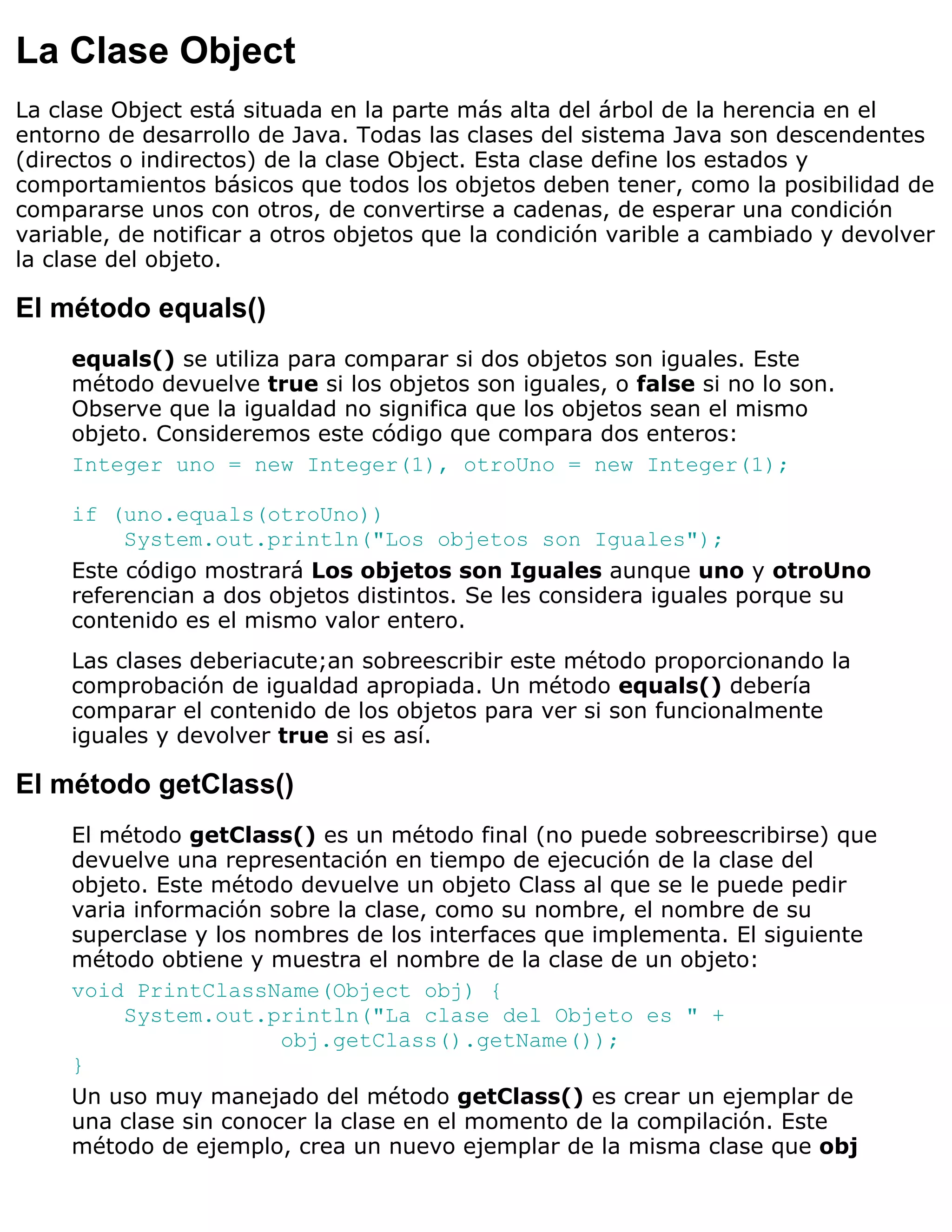 La Clase Object
La clase Object está situada en la parte más alta del árbol de la herencia en el
entorno de desarrollo de Java. Todas las clases del sistema Java son descendentes
(directos o indirectos) de la clase Object. Esta clase define los estados y
comportamientos básicos que todos los objetos deben tener, como la posibilidad de
compararse unos con otros, de convertirse a cadenas, de esperar una condición
variable, de notificar a otros objetos que la condición varible a cambiado y devolver
la clase del objeto.

El método equals()
     equals() se utiliza para comparar si dos objetos son iguales. Este
     método devuelve true si los objetos son iguales, o false si no lo son.
     Observe que la igualdad no significa que los objetos sean el mismo
     objeto. Consideremos este código que compara dos enteros:
     Integer uno = new Integer(1), otroUno = new Integer(1);

     if (uno.equals(otroUno))
          System.out.println("Los objetos son Iguales");
     Este código mostrará Los objetos son Iguales aunque uno y otroUno
     referencian a dos objetos distintos. Se les considera iguales porque su
     contenido es el mismo valor entero.
     Las clases deberiacute;an sobreescribir este método proporcionando la
     comprobación de igualdad apropiada. Un método equals() debería
     comparar el contenido de los objetos para ver si son funcionalmente
     iguales y devolver true si es así.

El método getClass()
     El método getClass() es un método final (no puede sobreescribirse) que
     devuelve una representación en tiempo de ejecución de la clase del
     objeto. Este método devuelve un objeto Class al que se le puede pedir
     varia información sobre la clase, como su nombre, el nombre de su
     superclase y los nombres de los interfaces que implementa. El siguiente
     método obtiene y muestra el nombre de la clase de un objeto:
     void PrintClassName(Object obj) {
          System.out.println("La clase del Objeto es " +
                        obj.getClass().getName());
     }
     Un uso muy manejado del método getClass() es crear un ejemplar de
     una clase sin conocer la clase en el momento de la compilación. Este
     método de ejemplo, crea un nuevo ejemplar de la misma clase que obj
 