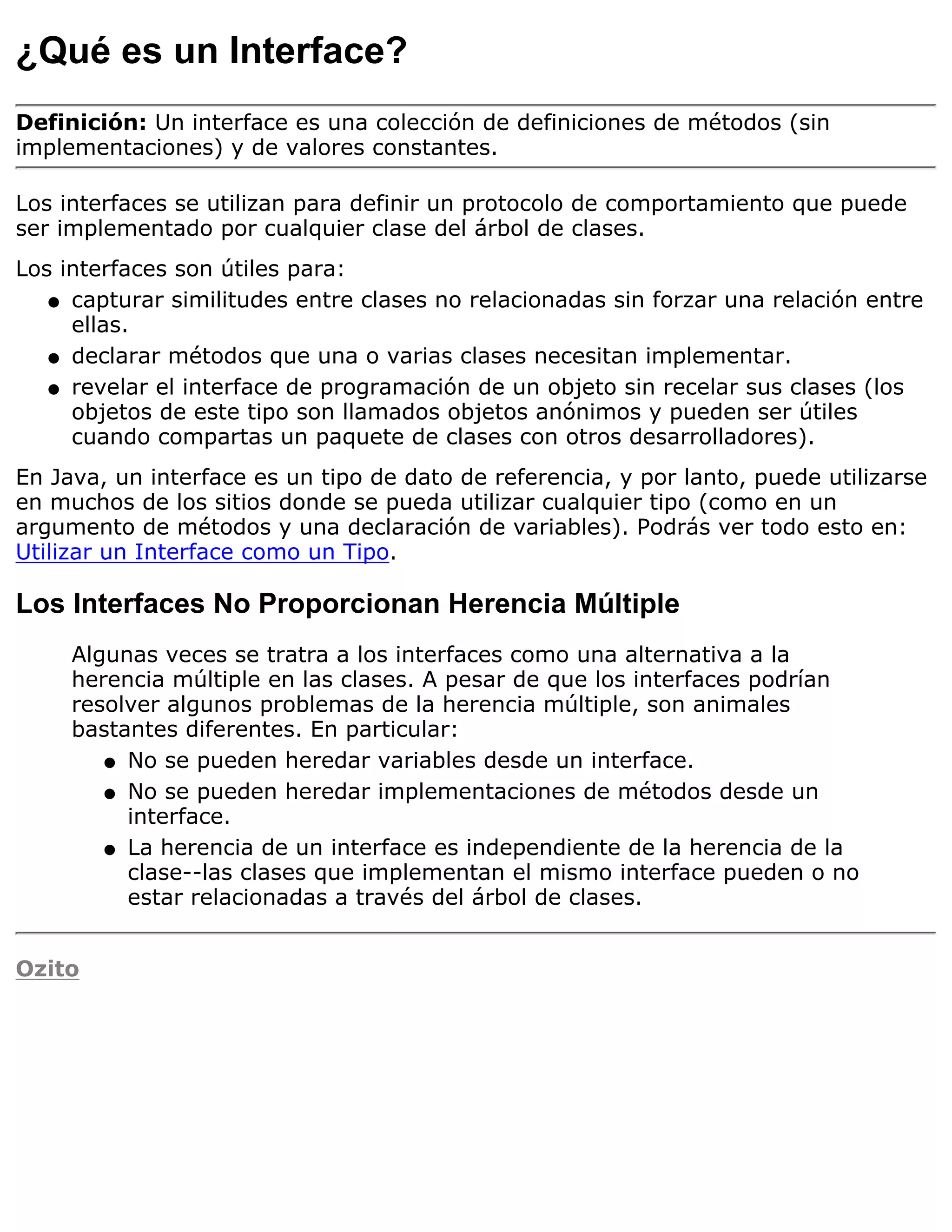 ¿Qué es un Interface?
Definición: Un interface es una colección de definiciones de métodos (sin
implementaciones) y de valores constantes.

Los interfaces se utilizan para definir un protocolo de comportamiento que puede
ser implementado por cualquier clase del árbol de clases.
Los interfaces son útiles para:
   q capturar similitudes entre clases no relacionadas sin forzar una relación entre
     ellas.
   q declarar métodos que una o varias clases necesitan implementar.

   q revelar el interface de programación de un objeto sin recelar sus clases (los
     objetos de este tipo son llamados objetos anónimos y pueden ser útiles
     cuando compartas un paquete de clases con otros desarrolladores).
En Java, un interface es un tipo de dato de referencia, y por lanto, puede utilizarse
en muchos de los sitios donde se pueda utilizar cualquier tipo (como en un
argumento de métodos y una declaración de variables). Podrás ver todo esto en:
Utilizar un Interface como un Tipo.

Los Interfaces No Proporcionan Herencia Múltiple
     Algunas veces se tratra a los interfaces como una alternativa a la
     herencia múltiple en las clases. A pesar de que los interfaces podrían
     resolver algunos problemas de la herencia múltiple, son animales
     bastantes diferentes. En particular:
        q No se pueden heredar variables desde un interface.

        q No se pueden heredar implementaciones de métodos desde un
          interface.
        q La herencia de un interface es independiente de la herencia de la
          clase--las clases que implementan el mismo interface pueden o no
          estar relacionadas a través del árbol de clases.


Ozito
 