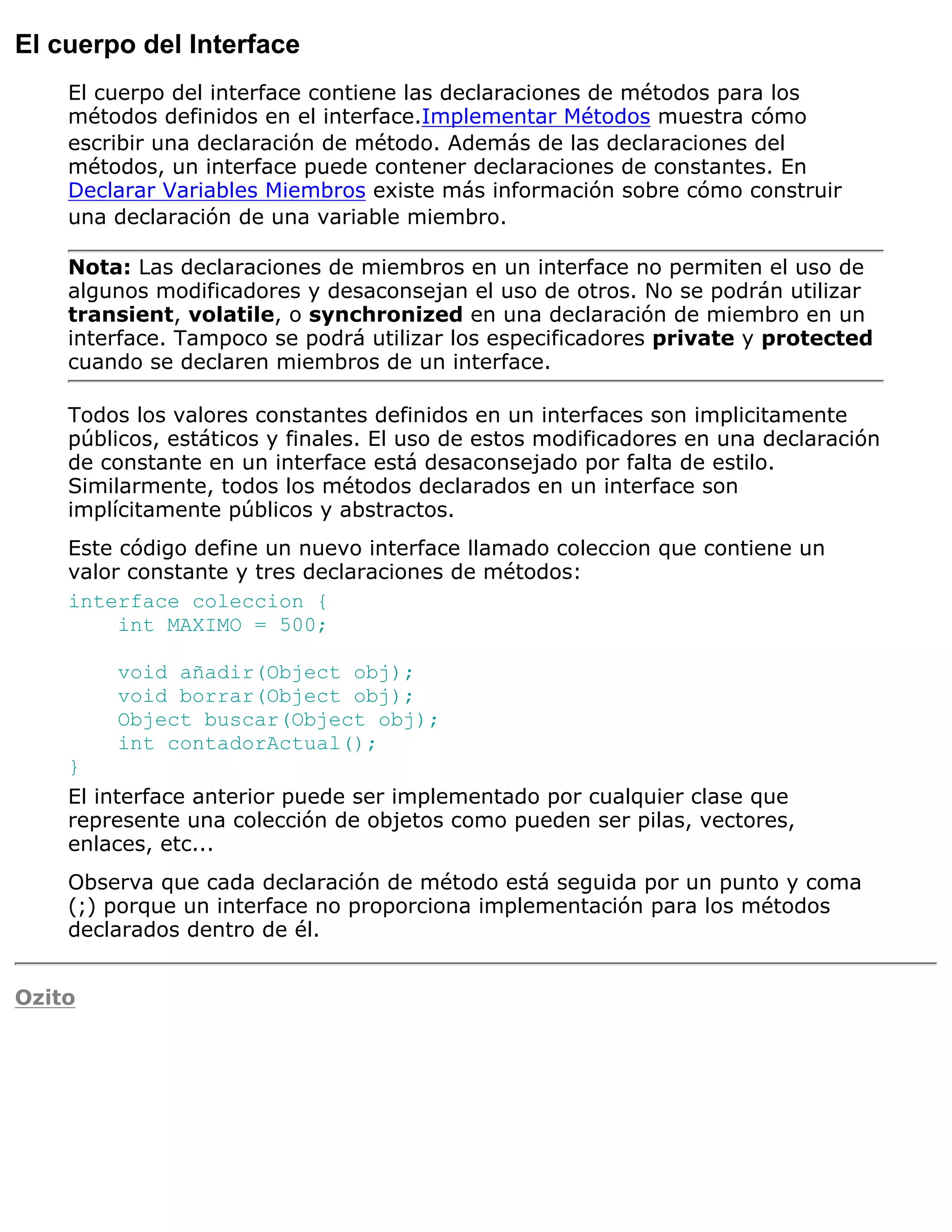 El cuerpo del Interface
    El cuerpo del interface contiene las declaraciones de métodos para los
    métodos definidos en el interface.Implementar Métodos muestra cómo
    escribir una declaración de método. Además de las declaraciones del
    métodos, un interface puede contener declaraciones de constantes. En
    Declarar Variables Miembros existe más información sobre cómo construir
    una declaración de una variable miembro.

    Nota: Las declaraciones de miembros en un interface no permiten el uso de
    algunos modificadores y desaconsejan el uso de otros. No se podrán utilizar
    transient, volatile, o synchronized en una declaración de miembro en un
    interface. Tampoco se podrá utilizar los especificadores private y protected
    cuando se declaren miembros de un interface.

    Todos los valores constantes definidos en un interfaces son implicitamente
    públicos, estáticos y finales. El uso de estos modificadores en una declaración
    de constante en un interface está desaconsejado por falta de estilo.
    Similarmente, todos los métodos declarados en un interface son
    implícitamente públicos y abstractos.
    Este código define un nuevo interface llamado coleccion que contiene un
    valor constante y tres declaraciones de métodos:
    interface coleccion {
         int MAXIMO = 500;

        void añadir(Object obj);
        void borrar(Object obj);
        Object buscar(Object obj);
        int contadorActual();
    }
    El interface anterior puede ser implementado por cualquier clase que
    represente una colección de objetos como pueden ser pilas, vectores,
    enlaces, etc...
    Observa que cada declaración de método está seguida por un punto y coma
    (;) porque un interface no proporciona implementación para los métodos
    declarados dentro de él.


Ozito
 
