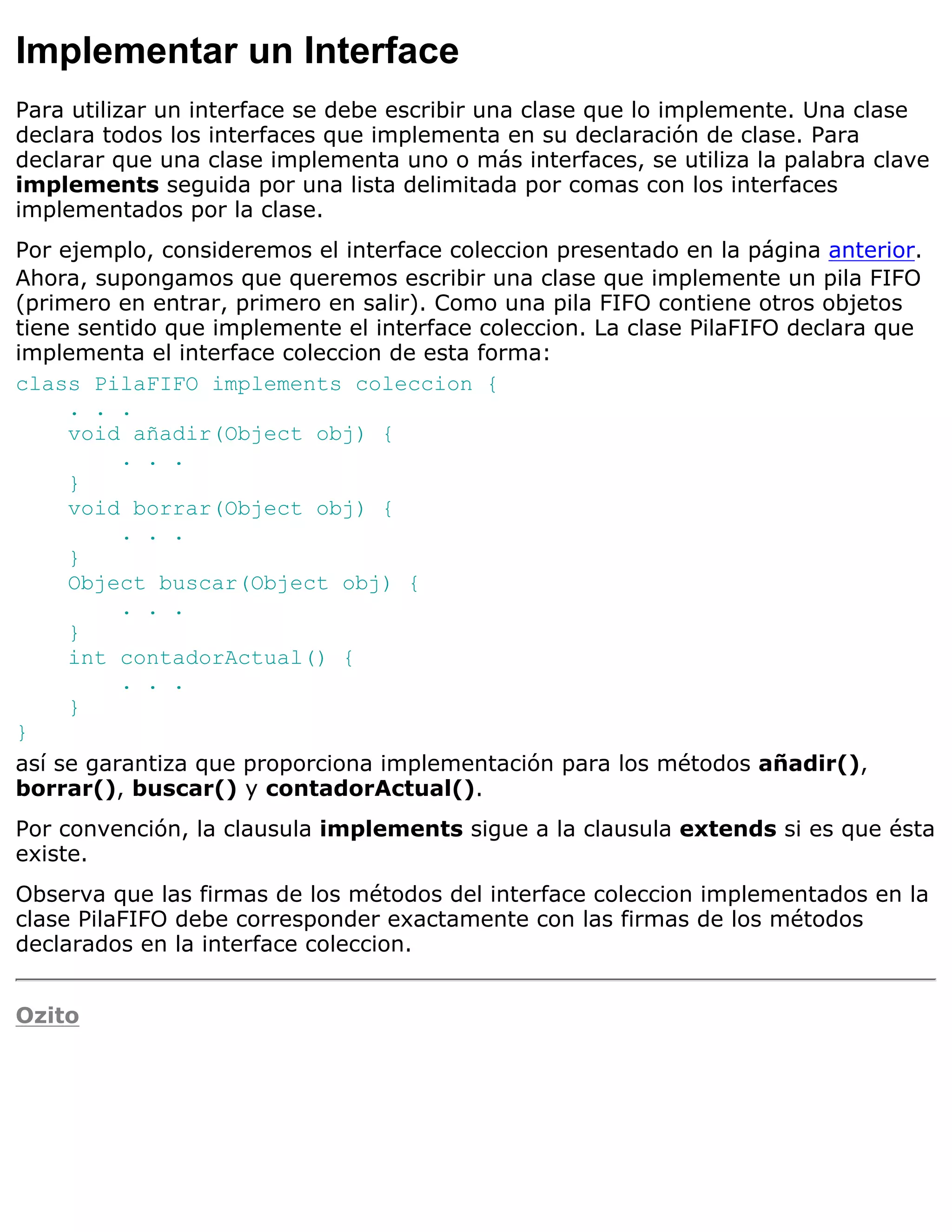 Implementar un Interface
Para utilizar un interface se debe escribir una clase que lo implemente. Una clase
declara todos los interfaces que implementa en su declaración de clase. Para
declarar que una clase implementa uno o más interfaces, se utiliza la palabra clave
implements seguida por una lista delimitada por comas con los interfaces
implementados por la clase.
Por ejemplo, consideremos el interface coleccion presentado en la página anterior.
Ahora, supongamos que queremos escribir una clase que implemente un pila FIFO
(primero en entrar, primero en salir). Como una pila FIFO contiene otros objetos
tiene sentido que implemente el interface coleccion. La clase PilaFIFO declara que
implementa el interface coleccion de esta forma:
class PilaFIFO implements coleccion {
     . . .
     void añadir(Object obj) {
          . . .
     }
     void borrar(Object obj) {
          . . .
     }
     Object buscar(Object obj) {
          . . .
     }
     int contadorActual() {
          . . .
     }
}
así se garantiza que proporciona implementación para los métodos añadir(),
borrar(), buscar() y contadorActual().
Por convención, la clausula implements sigue a la clausula extends si es que ésta
existe.
Observa que las firmas de los métodos del interface coleccion implementados en la
clase PilaFIFO debe corresponder exactamente con las firmas de los métodos
declarados en la interface coleccion.


Ozito
 