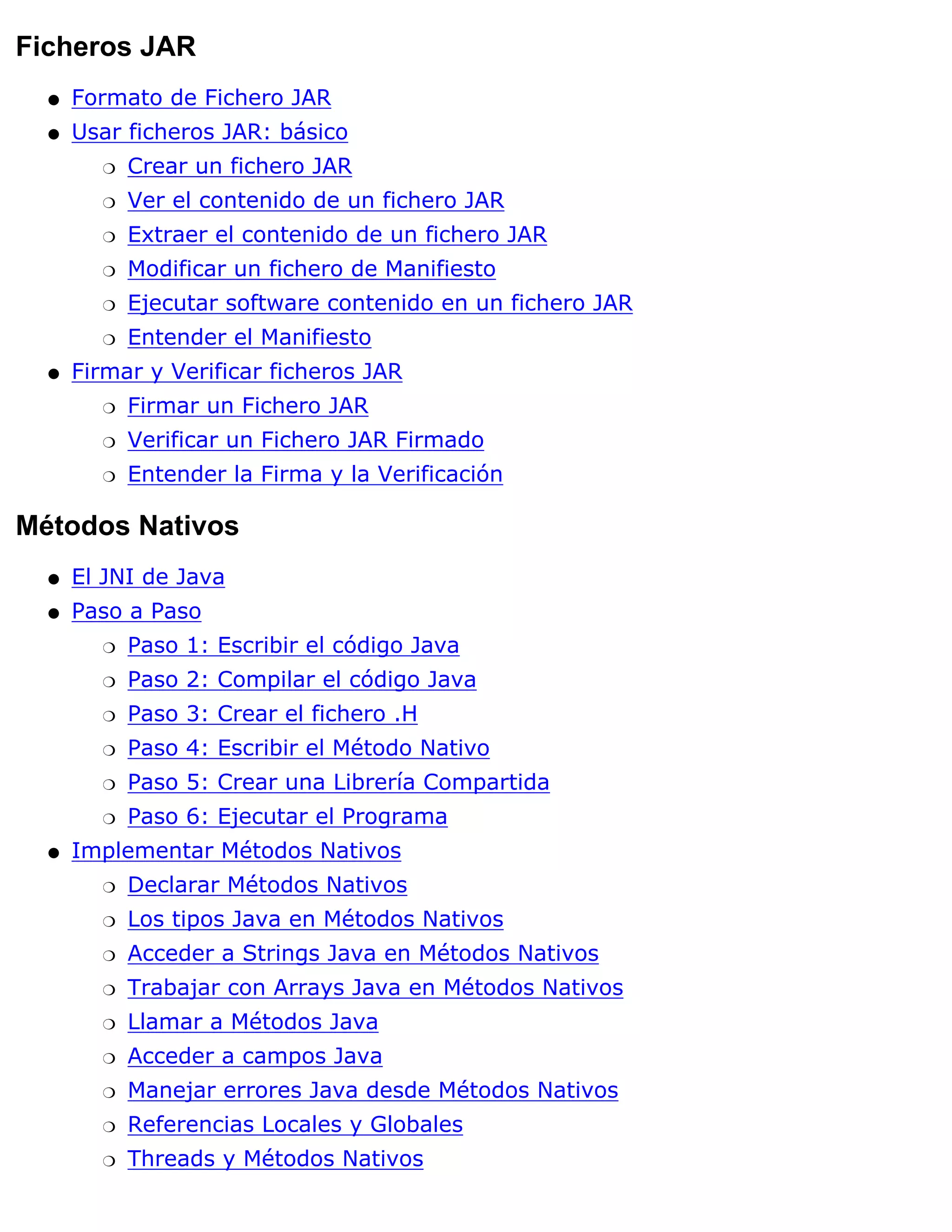 Ficheros JAR
  q   Formato de Fichero JAR
  q   Usar ficheros JAR: básico
        r   Crear un fichero JAR
        r   Ver el contenido de un fichero JAR
        r   Extraer el contenido de un fichero JAR
        r   Modificar un fichero de Manifiesto
        r   Ejecutar software contenido en un fichero JAR
        r   Entender el Manifiesto
  q   Firmar y Verificar ficheros JAR
        r   Firmar un Fichero JAR
        r   Verificar un Fichero JAR Firmado
        r   Entender la Firma y la Verificación

Métodos Nativos
  q   El JNI de Java
  q   Paso a Paso
        r   Paso 1: Escribir el código Java
        r   Paso 2: Compilar el código Java
        r   Paso 3: Crear el fichero .H
        r   Paso 4: Escribir el Método Nativo
        r   Paso 5: Crear una Librería Compartida
        r   Paso 6: Ejecutar el Programa
  q   Implementar Métodos Nativos
        r   Declarar Métodos Nativos
        r   Los tipos Java en Métodos Nativos
        r   Acceder a Strings Java en Métodos Nativos
        r   Trabajar con Arrays Java en Métodos Nativos
        r   Llamar a Métodos Java
        r   Acceder a campos Java
        r   Manejar errores Java desde Métodos Nativos
        r   Referencias Locales y Globales
        r   Threads y Métodos Nativos
 