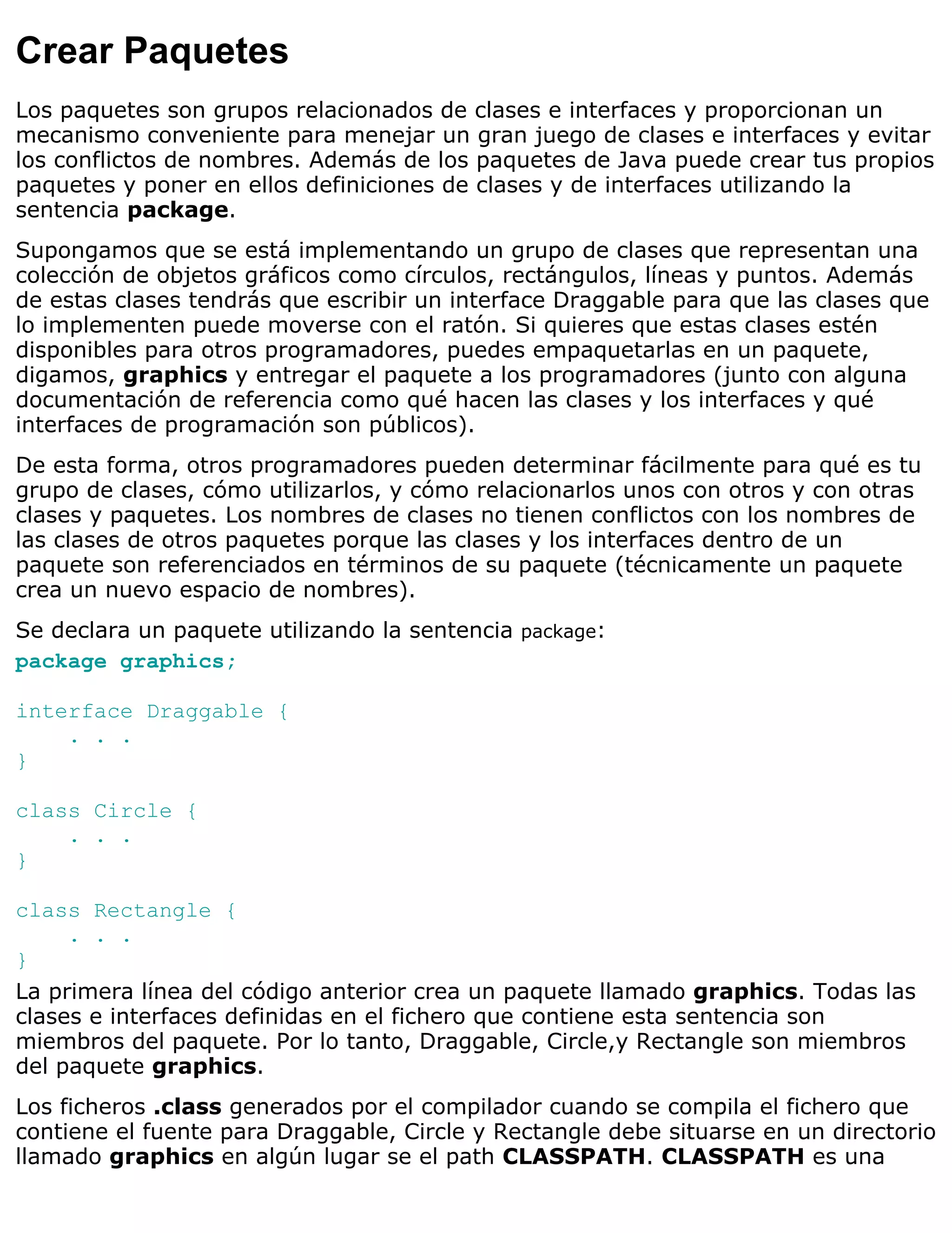 Crear Paquetes
Los paquetes son grupos relacionados de clases e interfaces y proporcionan un
mecanismo conveniente para menejar un gran juego de clases e interfaces y evitar
los conflictos de nombres. Además de los paquetes de Java puede crear tus propios
paquetes y poner en ellos definiciones de clases y de interfaces utilizando la
sentencia package.
Supongamos que se está implementando un grupo de clases que representan una
colección de objetos gráficos como círculos, rectángulos, líneas y puntos. Además
de estas clases tendrás que escribir un interface Draggable para que las clases que
lo implementen puede moverse con el ratón. Si quieres que estas clases estén
disponibles para otros programadores, puedes empaquetarlas en un paquete,
digamos, graphics y entregar el paquete a los programadores (junto con alguna
documentación de referencia como qué hacen las clases y los interfaces y qué
interfaces de programación son públicos).
De esta forma, otros programadores pueden determinar fácilmente para qué es tu
grupo de clases, cómo utilizarlos, y cómo relacionarlos unos con otros y con otras
clases y paquetes. Los nombres de clases no tienen conflictos con los nombres de
las clases de otros paquetes porque las clases y los interfaces dentro de un
paquete son referenciados en términos de su paquete (técnicamente un paquete
crea un nuevo espacio de nombres).
Se declara un paquete utilizando la sentencia package:
package graphics;

interface Draggable {
    . . .
}

class Circle {
    . . .
}

class Rectangle {
     . . .
}
La primera línea del código anterior crea un paquete llamado graphics. Todas las
clases e interfaces definidas en el fichero que contiene esta sentencia son
miembros del paquete. Por lo tanto, Draggable, Circle,y Rectangle son miembros
del paquete graphics.
Los ficheros .class generados por el compilador cuando se compila el fichero que
contiene el fuente para Draggable, Circle y Rectangle debe situarse en un directorio
llamado graphics en algún lugar se el path CLASSPATH. CLASSPATH es una
 