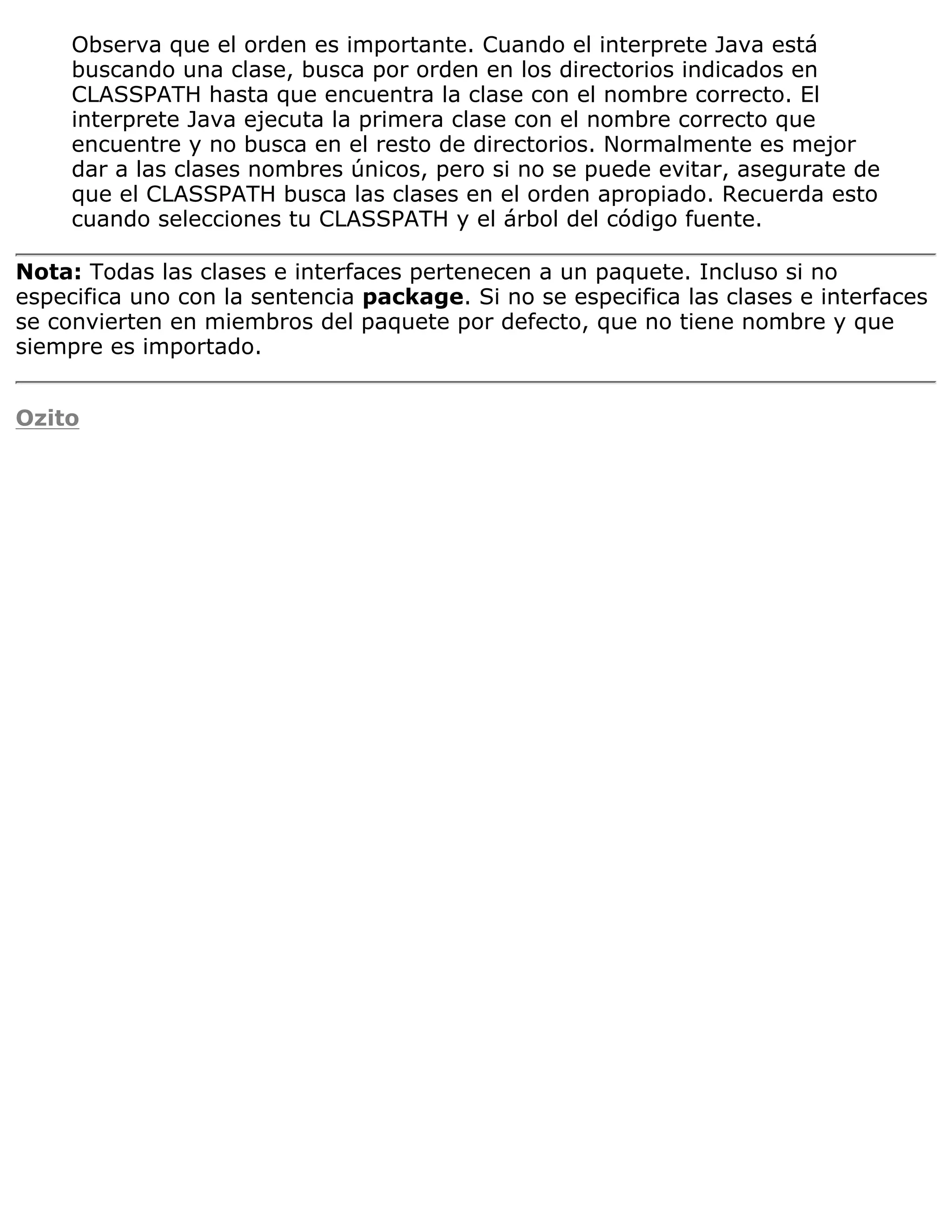 Observa que el orden es importante. Cuando el interprete Java está
     buscando una clase, busca por orden en los directorios indicados en
     CLASSPATH hasta que encuentra la clase con el nombre correcto. El
     interprete Java ejecuta la primera clase con el nombre correcto que
     encuentre y no busca en el resto de directorios. Normalmente es mejor
     dar a las clases nombres únicos, pero si no se puede evitar, asegurate de
     que el CLASSPATH busca las clases en el orden apropiado. Recuerda esto
     cuando selecciones tu CLASSPATH y el árbol del código fuente.

Nota: Todas las clases e interfaces pertenecen a un paquete. Incluso si no
especifica uno con la sentencia package. Si no se especifica las clases e interfaces
se convierten en miembros del paquete por defecto, que no tiene nombre y que
siempre es importado.


Ozito
 