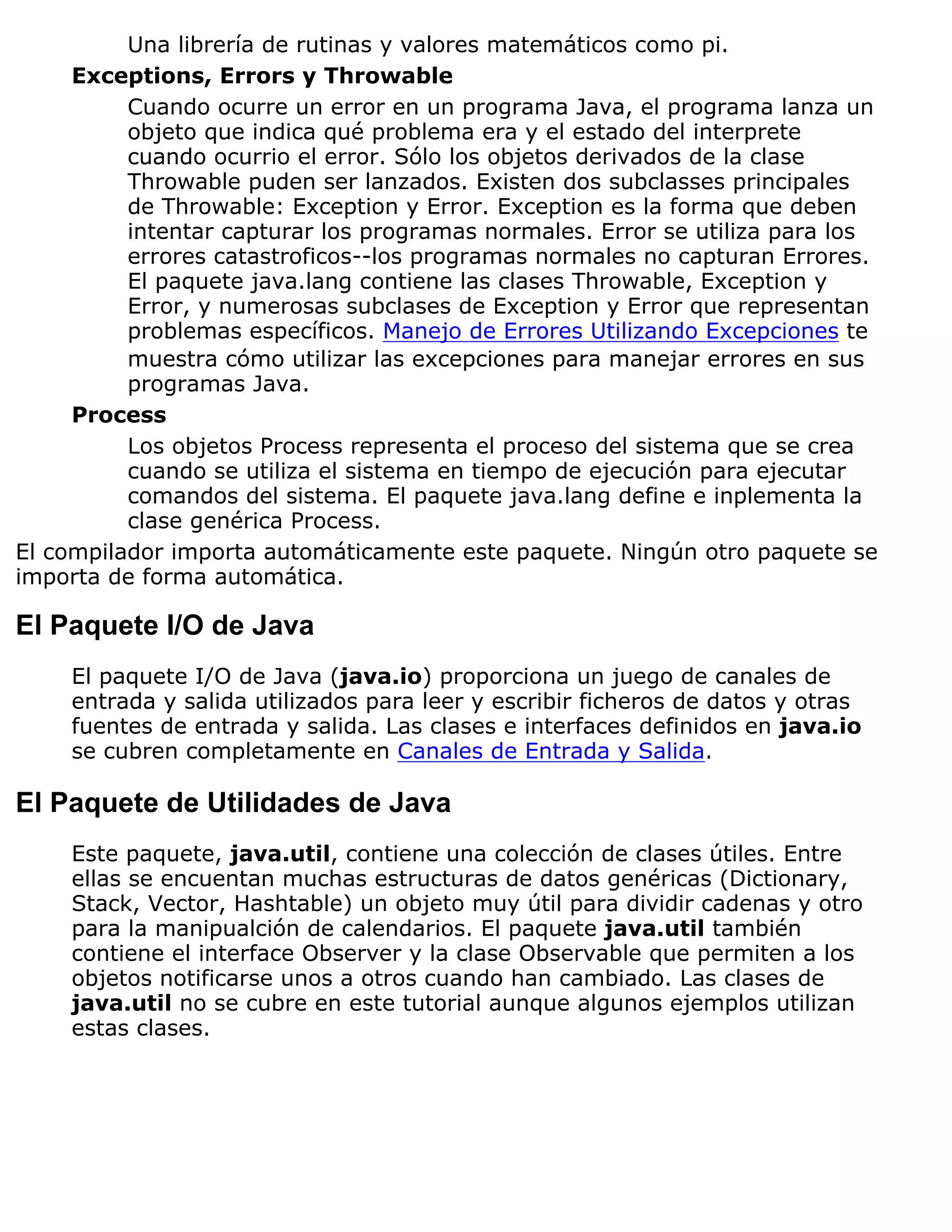 Una librería de rutinas y valores matemáticos como pi.
     Exceptions, Errors y Throwable
          Cuando ocurre un error en un programa Java, el programa lanza un
          objeto que indica qué problema era y el estado del interprete
          cuando ocurrio el error. Sólo los objetos derivados de la clase
          Throwable puden ser lanzados. Existen dos subclasses principales
          de Throwable: Exception y Error. Exception es la forma que deben
          intentar capturar los programas normales. Error se utiliza para los
          errores catastroficos--los programas normales no capturan Errores.
          El paquete java.lang contiene las clases Throwable, Exception y
          Error, y numerosas subclases de Exception y Error que representan
          problemas específicos. Manejo de Errores Utilizando Excepciones te
          muestra cómo utilizar las excepciones para manejar errores en sus
          programas Java.
     Process
          Los objetos Process representa el proceso del sistema que se crea
          cuando se utiliza el sistema en tiempo de ejecución para ejecutar
          comandos del sistema. El paquete java.lang define e inplementa la
          clase genérica Process.
El compilador importa automáticamente este paquete. Ningún otro paquete se
importa de forma automática.

El Paquete I/O de Java
     El paquete I/O de Java (java.io) proporciona un juego de canales de
     entrada y salida utilizados para leer y escribir ficheros de datos y otras
     fuentes de entrada y salida. Las clases e interfaces definidos en java.io
     se cubren completamente en Canales de Entrada y Salida.

El Paquete de Utilidades de Java
     Este paquete, java.util, contiene una colección de clases útiles. Entre
     ellas se encuentan muchas estructuras de datos genéricas (Dictionary,
     Stack, Vector, Hashtable) un objeto muy útil para dividir cadenas y otro
     para la manipualción de calendarios. El paquete java.util también
     contiene el interface Observer y la clase Observable que permiten a los
     objetos notificarse unos a otros cuando han cambiado. Las clases de
     java.util no se cubre en este tutorial aunque algunos ejemplos utilizan
     estas clases.
 