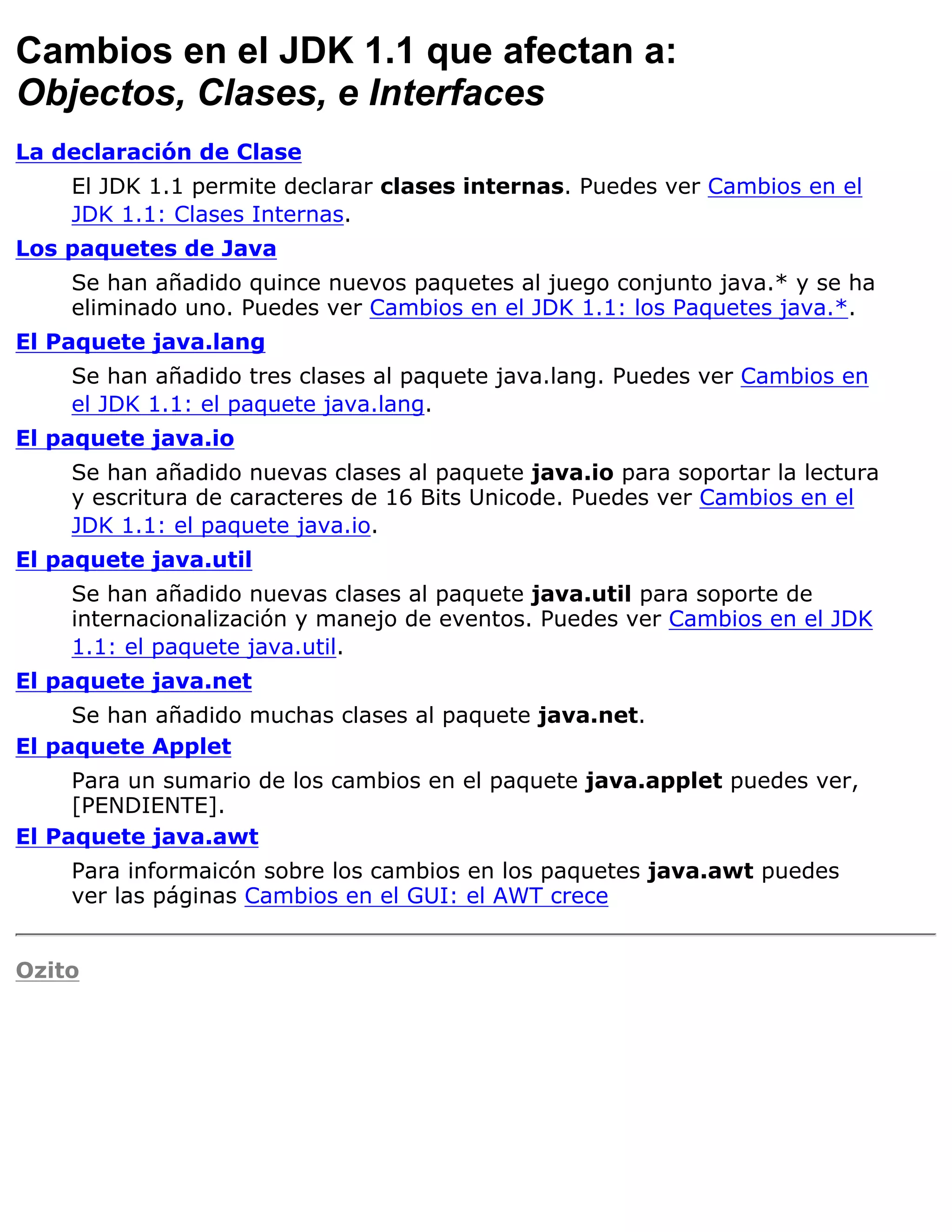 Cambios en el JDK 1.1 que afectan a:
Objectos, Clases, e Interfaces
La declaración de Clase
    El JDK 1.1 permite declarar clases internas. Puedes ver Cambios en el
    JDK 1.1: Clases Internas.
Los paquetes de Java
    Se han añadido quince nuevos paquetes al juego conjunto java.* y se ha
    eliminado uno. Puedes ver Cambios en el JDK 1.1: los Paquetes java.*.
El Paquete java.lang
    Se han añadido tres clases al paquete java.lang. Puedes ver Cambios en
    el JDK 1.1: el paquete java.lang.
El paquete java.io
    Se han añadido nuevas clases al paquete java.io para soportar la lectura
    y escritura de caracteres de 16 Bits Unicode. Puedes ver Cambios en el
    JDK 1.1: el paquete java.io.
El paquete java.util
    Se han añadido nuevas clases al paquete java.util para soporte de
    internacionalización y manejo de eventos. Puedes ver Cambios en el JDK
    1.1: el paquete java.util.
El paquete java.net
     Se han añadido muchas clases al paquete java.net.
El paquete Applet
     Para un sumario de los cambios en el paquete java.applet puedes ver,
     [PENDIENTE].
El Paquete java.awt
    Para informaicón sobre los cambios en los paquetes java.awt puedes
    ver las páginas Cambios en el GUI: el AWT crece


Ozito
 