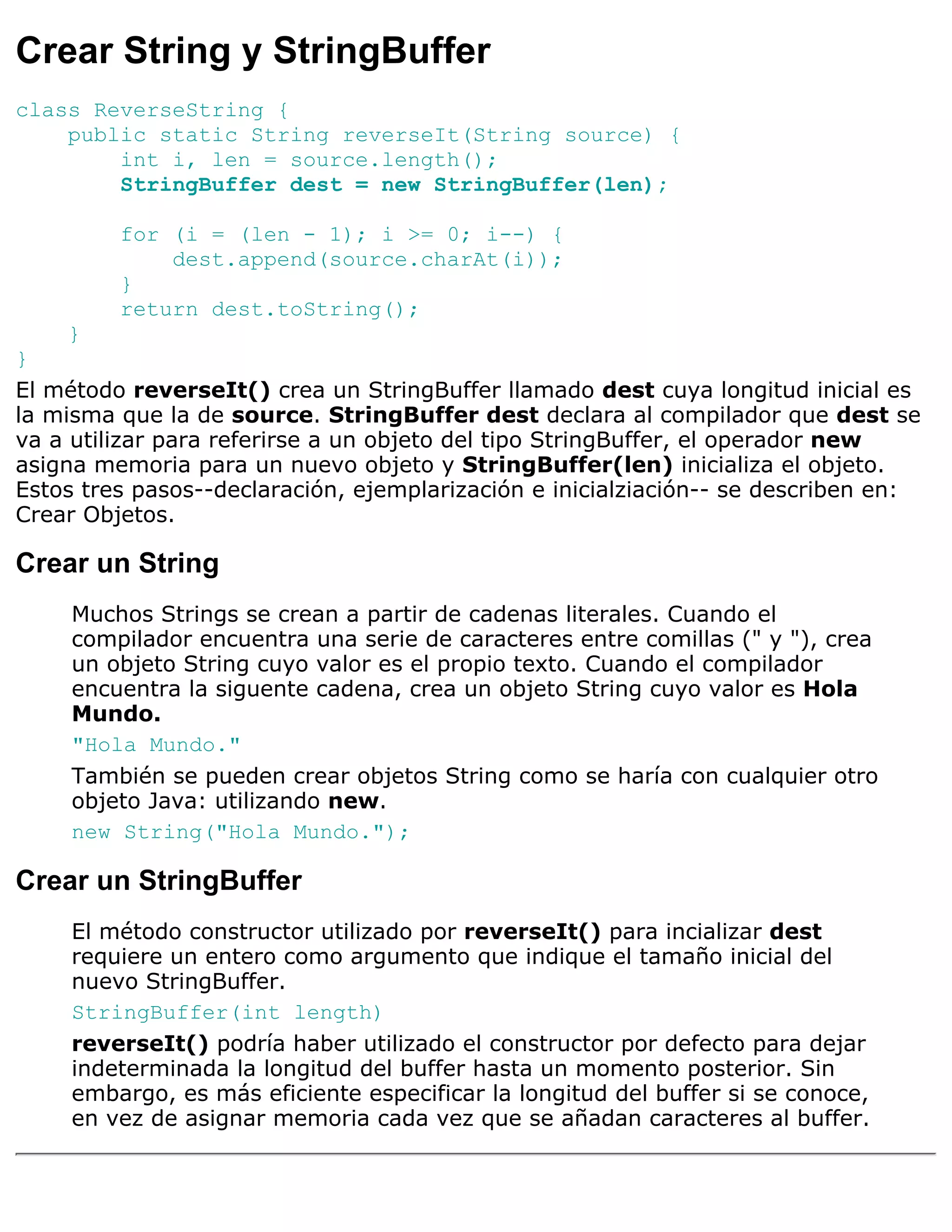 Crear String y StringBuffer
class ReverseString {
    public static String reverseIt(String source) {
        int i, len = source.length();
        StringBuffer dest = new StringBuffer(len);

         for (i = (len - 1); i >= 0; i--) {
             dest.append(source.charAt(i));
         }
         return dest.toString();
    }
}
El método reverseIt() crea un StringBuffer llamado dest cuya longitud inicial es
la misma que la de source. StringBuffer dest declara al compilador que dest se
va a utilizar para referirse a un objeto del tipo StringBuffer, el operador new
asigna memoria para un nuevo objeto y StringBuffer(len) inicializa el objeto.
Estos tres pasos--declaración, ejemplarización e inicialziación-- se describen en:
Crear Objetos.

Crear un String
     Muchos Strings se crean a partir de cadenas literales. Cuando el
     compilador encuentra una serie de caracteres entre comillas (" y "), crea
     un objeto String cuyo valor es el propio texto. Cuando el compilador
     encuentra la siguente cadena, crea un objeto String cuyo valor es Hola
     Mundo.
     "Hola Mundo."
     También se pueden crear objetos String como se haría con cualquier otro
     objeto Java: utilizando new.
     new String("Hola Mundo.");

Crear un StringBuffer
     El método constructor utilizado por reverseIt() para incializar dest
     requiere un entero como argumento que indique el tamaño inicial del
     nuevo StringBuffer.
     StringBuffer(int length)
     reverseIt() podría haber utilizado el constructor por defecto para dejar
     indeterminada la longitud del buffer hasta un momento posterior. Sin
     embargo, es más eficiente especificar la longitud del buffer si se conoce,
     en vez de asignar memoria cada vez que se añadan caracteres al buffer.
 